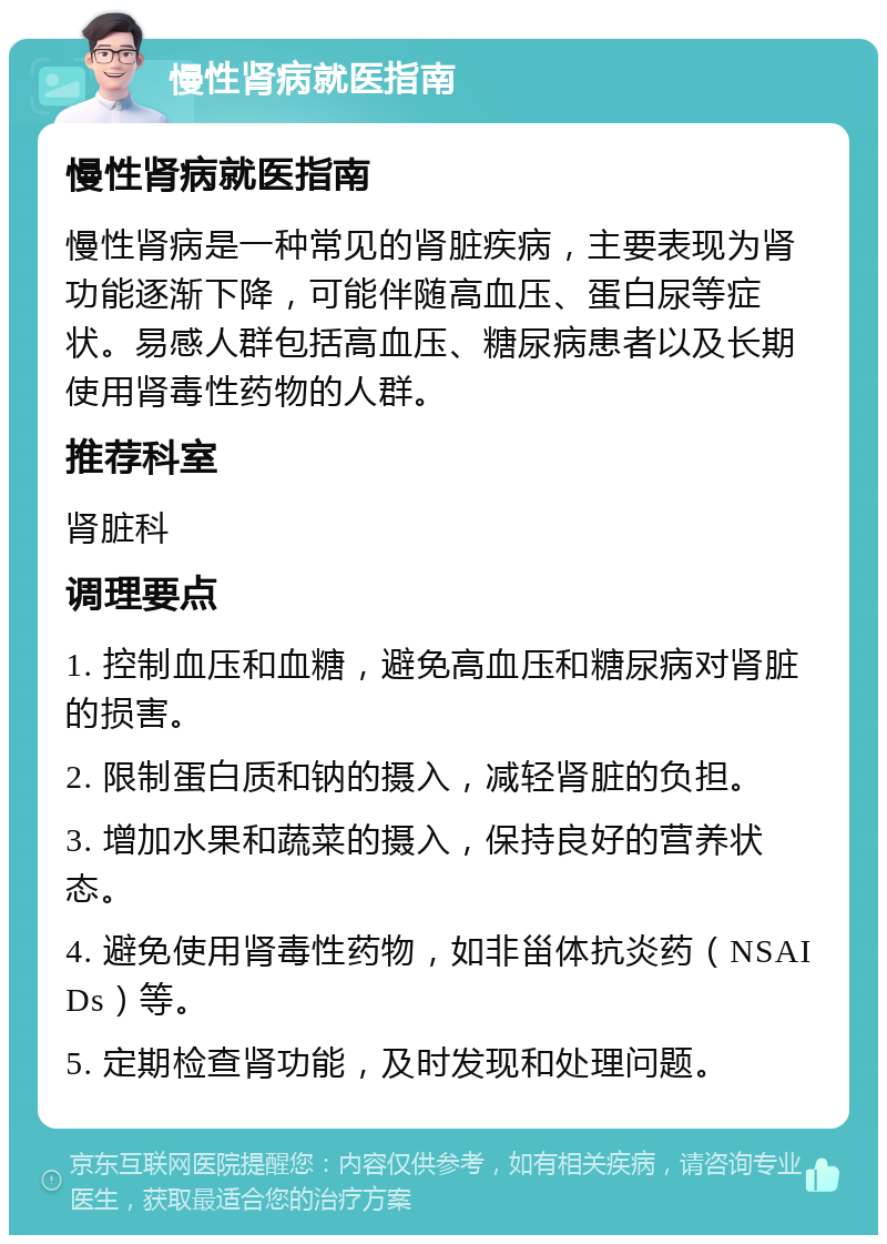 慢性肾病就医指南 慢性肾病就医指南 慢性肾病是一种常见的肾脏疾病，主要表现为肾功能逐渐下降，可能伴随高血压、蛋白尿等症状。易感人群包括高血压、糖尿病患者以及长期使用肾毒性药物的人群。 推荐科室 肾脏科 调理要点 1. 控制血压和血糖，避免高血压和糖尿病对肾脏的损害。 2. 限制蛋白质和钠的摄入，减轻肾脏的负担。 3. 增加水果和蔬菜的摄入，保持良好的营养状态。 4. 避免使用肾毒性药物，如非甾体抗炎药（NSAIDs）等。 5. 定期检查肾功能，及时发现和处理问题。