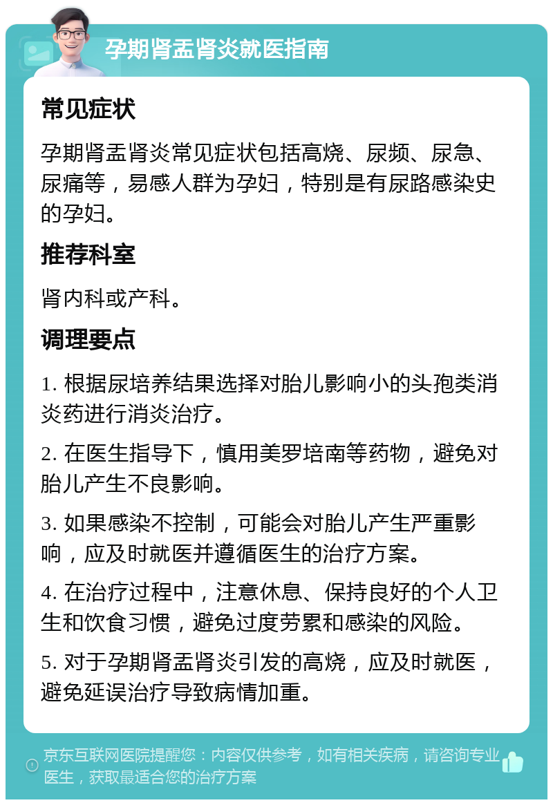 孕期肾盂肾炎就医指南 常见症状 孕期肾盂肾炎常见症状包括高烧、尿频、尿急、尿痛等，易感人群为孕妇，特别是有尿路感染史的孕妇。 推荐科室 肾内科或产科。 调理要点 1. 根据尿培养结果选择对胎儿影响小的头孢类消炎药进行消炎治疗。 2. 在医生指导下，慎用美罗培南等药物，避免对胎儿产生不良影响。 3. 如果感染不控制，可能会对胎儿产生严重影响，应及时就医并遵循医生的治疗方案。 4. 在治疗过程中，注意休息、保持良好的个人卫生和饮食习惯，避免过度劳累和感染的风险。 5. 对于孕期肾盂肾炎引发的高烧，应及时就医，避免延误治疗导致病情加重。