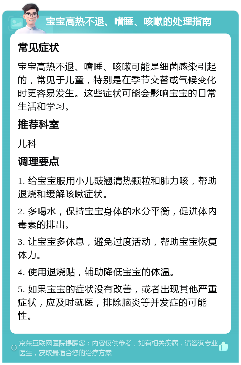 宝宝高热不退、嗜睡、咳嗽的处理指南 常见症状 宝宝高热不退、嗜睡、咳嗽可能是细菌感染引起的，常见于儿童，特别是在季节交替或气候变化时更容易发生。这些症状可能会影响宝宝的日常生活和学习。 推荐科室 儿科 调理要点 1. 给宝宝服用小儿豉翘清热颗粒和肺力咳，帮助退烧和缓解咳嗽症状。 2. 多喝水，保持宝宝身体的水分平衡，促进体内毒素的排出。 3. 让宝宝多休息，避免过度活动，帮助宝宝恢复体力。 4. 使用退烧贴，辅助降低宝宝的体温。 5. 如果宝宝的症状没有改善，或者出现其他严重症状，应及时就医，排除脑炎等并发症的可能性。