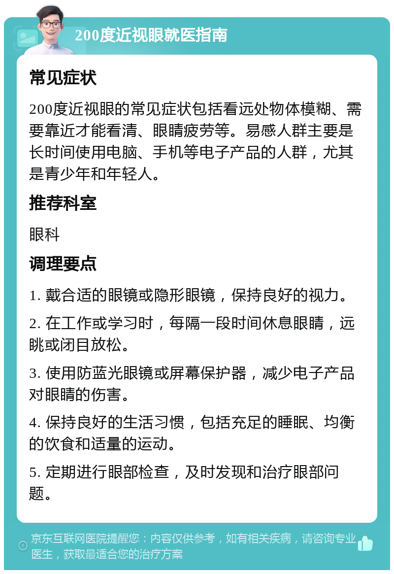 200度近视眼就医指南 常见症状 200度近视眼的常见症状包括看远处物体模糊、需要靠近才能看清、眼睛疲劳等。易感人群主要是长时间使用电脑、手机等电子产品的人群，尤其是青少年和年轻人。 推荐科室 眼科 调理要点 1. 戴合适的眼镜或隐形眼镜，保持良好的视力。 2. 在工作或学习时，每隔一段时间休息眼睛，远眺或闭目放松。 3. 使用防蓝光眼镜或屏幕保护器，减少电子产品对眼睛的伤害。 4. 保持良好的生活习惯，包括充足的睡眠、均衡的饮食和适量的运动。 5. 定期进行眼部检查，及时发现和治疗眼部问题。