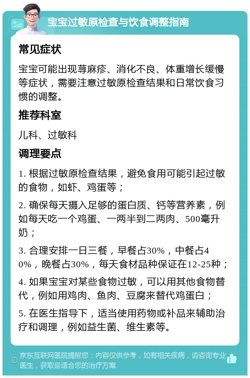 宝宝过敏原检查与饮食调整指南 常见症状 宝宝可能出现荨麻疹、消化不良、体重增长缓慢等症状，需要注意过敏原检查结果和日常饮食习惯的调整。 推荐科室 儿科、过敏科 调理要点 1. 根据过敏原检查结果，避免食用可能引起过敏的食物，如虾、鸡蛋等； 2. 确保每天摄入足够的蛋白质、钙等营养素，例如每天吃一个鸡蛋、一两半到二两肉、500毫升奶； 3. 合理安排一日三餐，早餐占30%，中餐占40%，晚餐占30%，每天食材品种保证在12-25种； 4. 如果宝宝对某些食物过敏，可以用其他食物替代，例如用鸡肉、鱼肉、豆腐来替代鸡蛋白； 5. 在医生指导下，适当使用药物或补品来辅助治疗和调理，例如益生菌、维生素等。