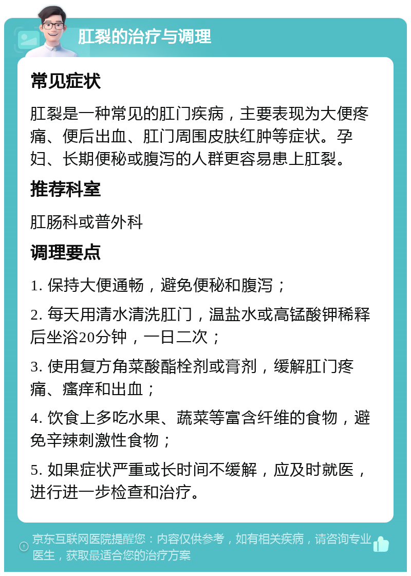 肛裂的治疗与调理 常见症状 肛裂是一种常见的肛门疾病，主要表现为大便疼痛、便后出血、肛门周围皮肤红肿等症状。孕妇、长期便秘或腹泻的人群更容易患上肛裂。 推荐科室 肛肠科或普外科 调理要点 1. 保持大便通畅，避免便秘和腹泻； 2. 每天用清水清洗肛门，温盐水或高锰酸钾稀释后坐浴20分钟，一日二次； 3. 使用复方角菜酸酯栓剂或膏剂，缓解肛门疼痛、瘙痒和出血； 4. 饮食上多吃水果、蔬菜等富含纤维的食物，避免辛辣刺激性食物； 5. 如果症状严重或长时间不缓解，应及时就医，进行进一步检查和治疗。