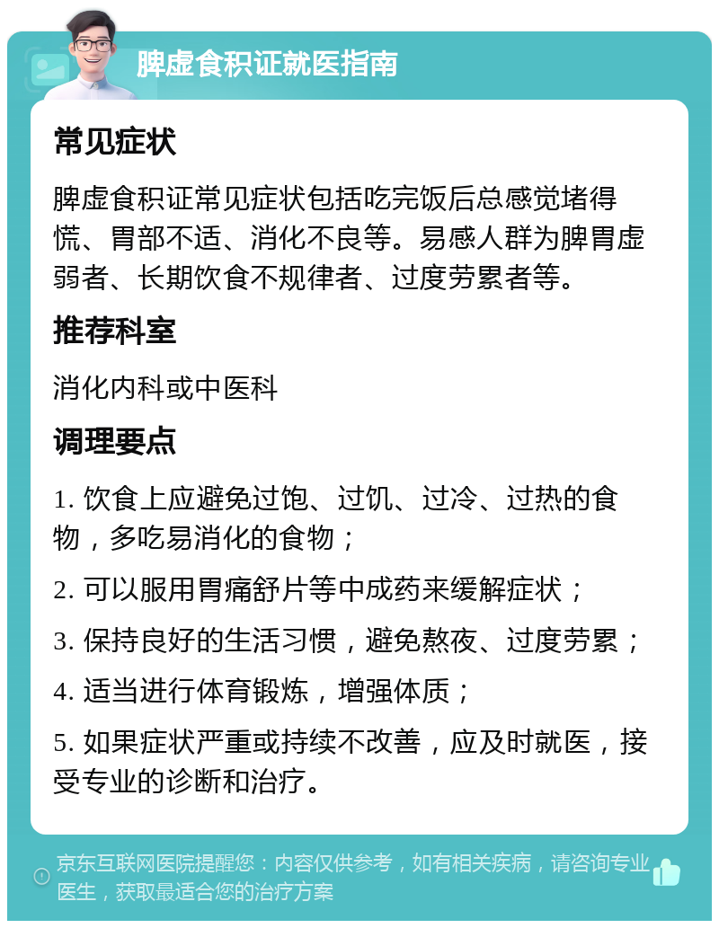 脾虚食积证就医指南 常见症状 脾虚食积证常见症状包括吃完饭后总感觉堵得慌、胃部不适、消化不良等。易感人群为脾胃虚弱者、长期饮食不规律者、过度劳累者等。 推荐科室 消化内科或中医科 调理要点 1. 饮食上应避免过饱、过饥、过冷、过热的食物，多吃易消化的食物； 2. 可以服用胃痛舒片等中成药来缓解症状； 3. 保持良好的生活习惯，避免熬夜、过度劳累； 4. 适当进行体育锻炼，增强体质； 5. 如果症状严重或持续不改善，应及时就医，接受专业的诊断和治疗。