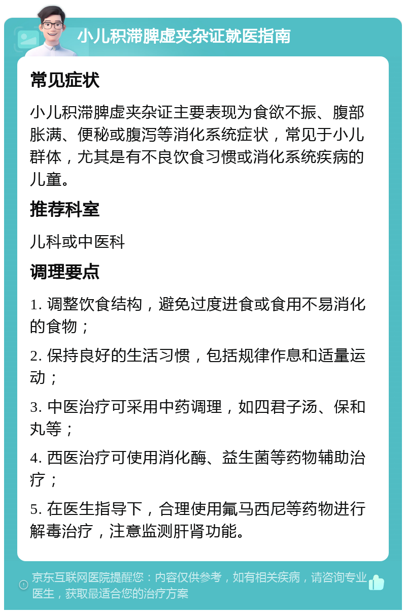 小儿积滞脾虚夹杂证就医指南 常见症状 小儿积滞脾虚夹杂证主要表现为食欲不振、腹部胀满、便秘或腹泻等消化系统症状，常见于小儿群体，尤其是有不良饮食习惯或消化系统疾病的儿童。 推荐科室 儿科或中医科 调理要点 1. 调整饮食结构，避免过度进食或食用不易消化的食物； 2. 保持良好的生活习惯，包括规律作息和适量运动； 3. 中医治疗可采用中药调理，如四君子汤、保和丸等； 4. 西医治疗可使用消化酶、益生菌等药物辅助治疗； 5. 在医生指导下，合理使用氟马西尼等药物进行解毒治疗，注意监测肝肾功能。