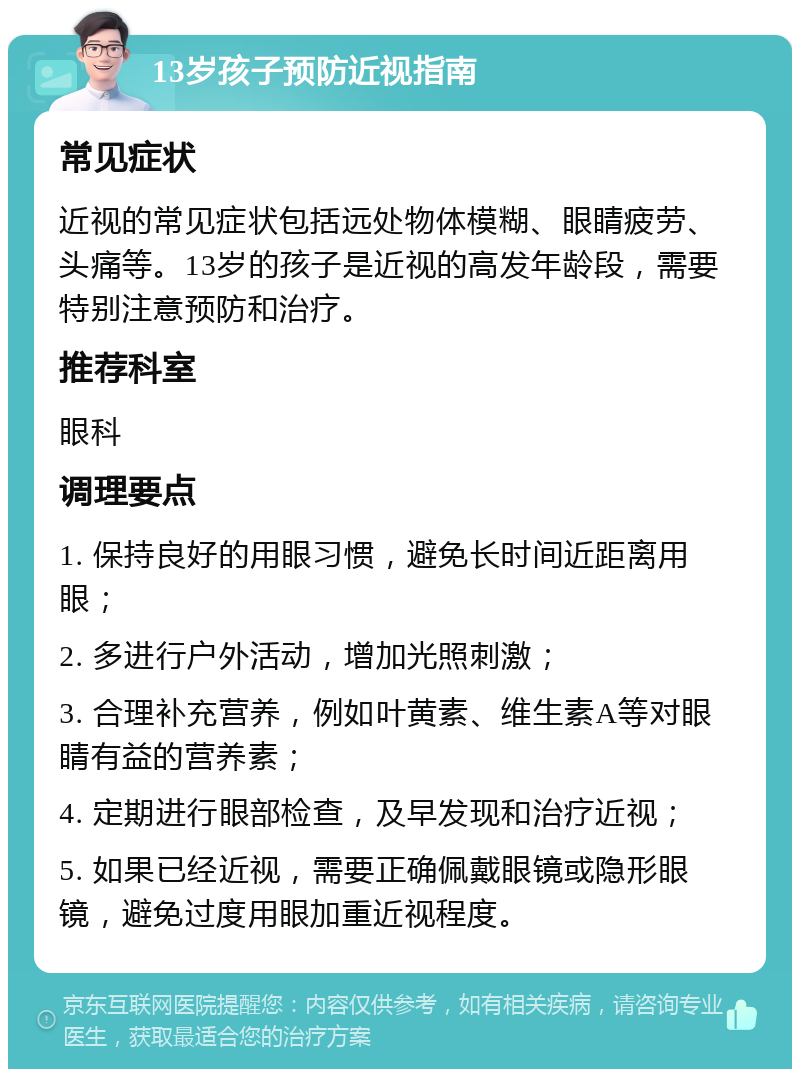 13岁孩子预防近视指南 常见症状 近视的常见症状包括远处物体模糊、眼睛疲劳、头痛等。13岁的孩子是近视的高发年龄段，需要特别注意预防和治疗。 推荐科室 眼科 调理要点 1. 保持良好的用眼习惯，避免长时间近距离用眼； 2. 多进行户外活动，增加光照刺激； 3. 合理补充营养，例如叶黄素、维生素A等对眼睛有益的营养素； 4. 定期进行眼部检查，及早发现和治疗近视； 5. 如果已经近视，需要正确佩戴眼镜或隐形眼镜，避免过度用眼加重近视程度。