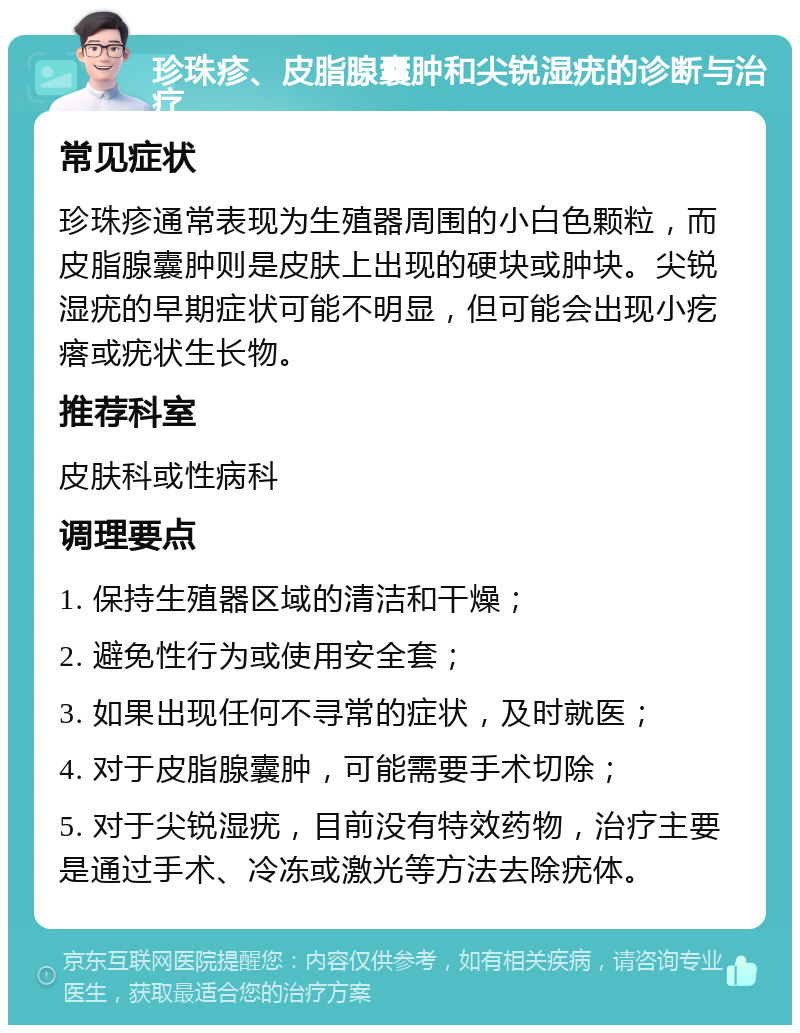 珍珠疹、皮脂腺囊肿和尖锐湿疣的诊断与治疗 常见症状 珍珠疹通常表现为生殖器周围的小白色颗粒，而皮脂腺囊肿则是皮肤上出现的硬块或肿块。尖锐湿疣的早期症状可能不明显，但可能会出现小疙瘩或疣状生长物。 推荐科室 皮肤科或性病科 调理要点 1. 保持生殖器区域的清洁和干燥； 2. 避免性行为或使用安全套； 3. 如果出现任何不寻常的症状，及时就医； 4. 对于皮脂腺囊肿，可能需要手术切除； 5. 对于尖锐湿疣，目前没有特效药物，治疗主要是通过手术、冷冻或激光等方法去除疣体。