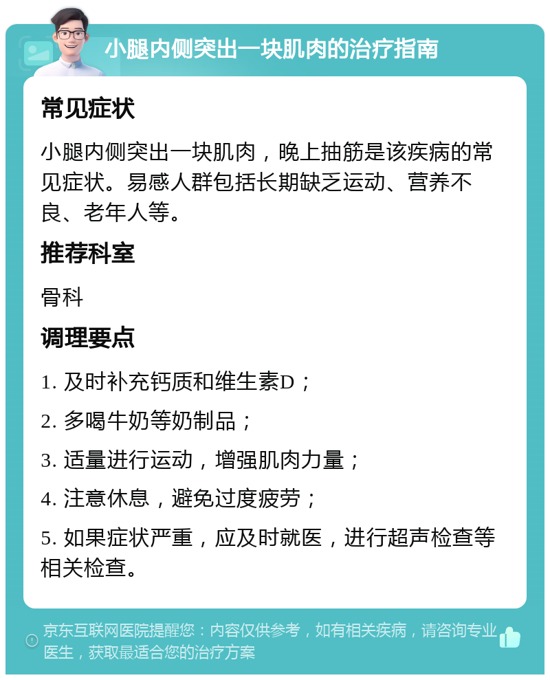 小腿内侧突出一块肌肉的治疗指南 常见症状 小腿内侧突出一块肌肉，晚上抽筋是该疾病的常见症状。易感人群包括长期缺乏运动、营养不良、老年人等。 推荐科室 骨科 调理要点 1. 及时补充钙质和维生素D； 2. 多喝牛奶等奶制品； 3. 适量进行运动，增强肌肉力量； 4. 注意休息，避免过度疲劳； 5. 如果症状严重，应及时就医，进行超声检查等相关检查。