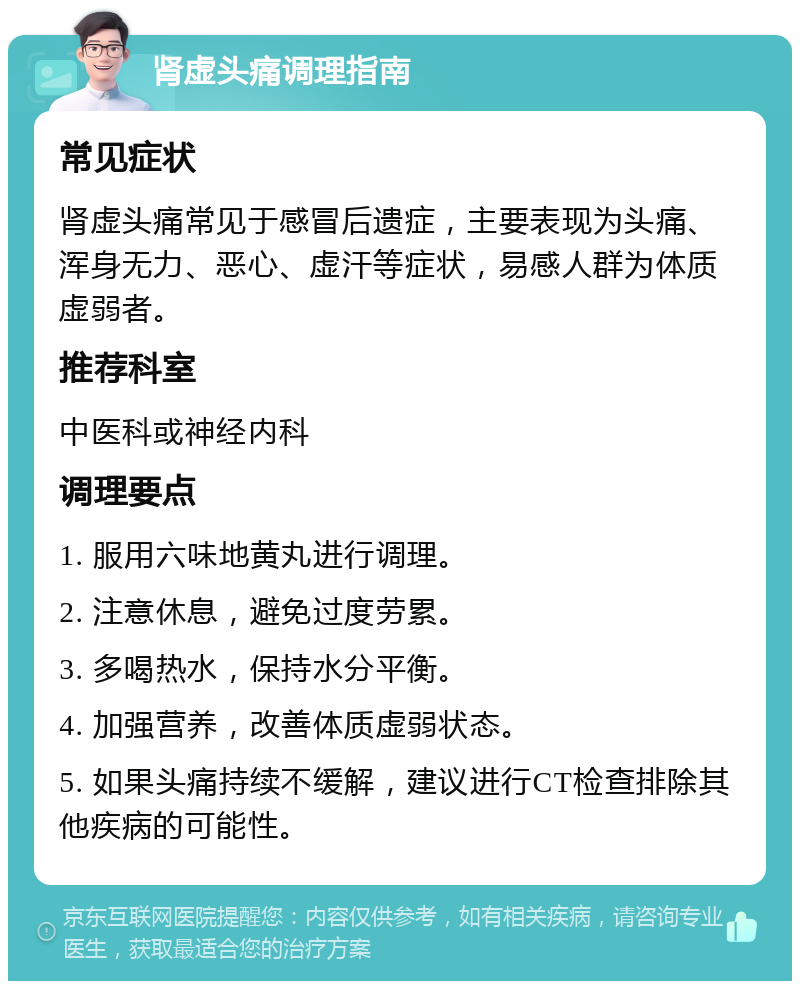 肾虚头痛调理指南 常见症状 肾虚头痛常见于感冒后遗症，主要表现为头痛、浑身无力、恶心、虚汗等症状，易感人群为体质虚弱者。 推荐科室 中医科或神经内科 调理要点 1. 服用六味地黄丸进行调理。 2. 注意休息，避免过度劳累。 3. 多喝热水，保持水分平衡。 4. 加强营养，改善体质虚弱状态。 5. 如果头痛持续不缓解，建议进行CT检查排除其他疾病的可能性。