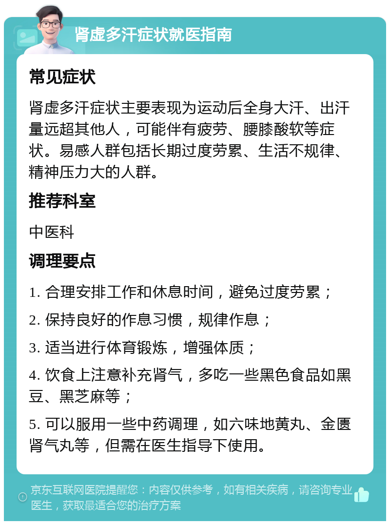 肾虚多汗症状就医指南 常见症状 肾虚多汗症状主要表现为运动后全身大汗、出汗量远超其他人，可能伴有疲劳、腰膝酸软等症状。易感人群包括长期过度劳累、生活不规律、精神压力大的人群。 推荐科室 中医科 调理要点 1. 合理安排工作和休息时间，避免过度劳累； 2. 保持良好的作息习惯，规律作息； 3. 适当进行体育锻炼，增强体质； 4. 饮食上注意补充肾气，多吃一些黑色食品如黑豆、黑芝麻等； 5. 可以服用一些中药调理，如六味地黄丸、金匮肾气丸等，但需在医生指导下使用。