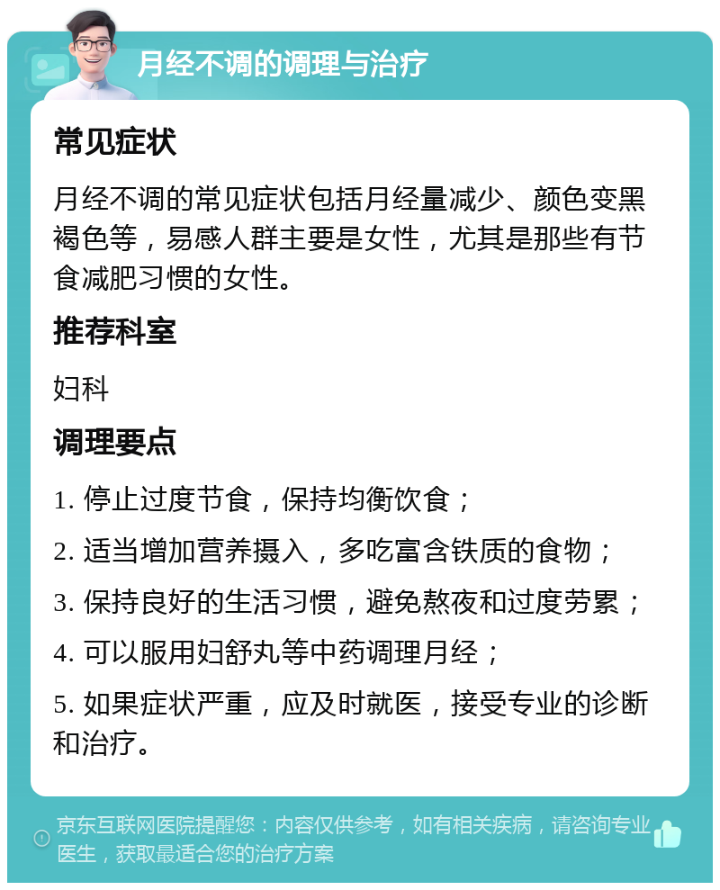 月经不调的调理与治疗 常见症状 月经不调的常见症状包括月经量减少、颜色变黑褐色等，易感人群主要是女性，尤其是那些有节食减肥习惯的女性。 推荐科室 妇科 调理要点 1. 停止过度节食，保持均衡饮食； 2. 适当增加营养摄入，多吃富含铁质的食物； 3. 保持良好的生活习惯，避免熬夜和过度劳累； 4. 可以服用妇舒丸等中药调理月经； 5. 如果症状严重，应及时就医，接受专业的诊断和治疗。