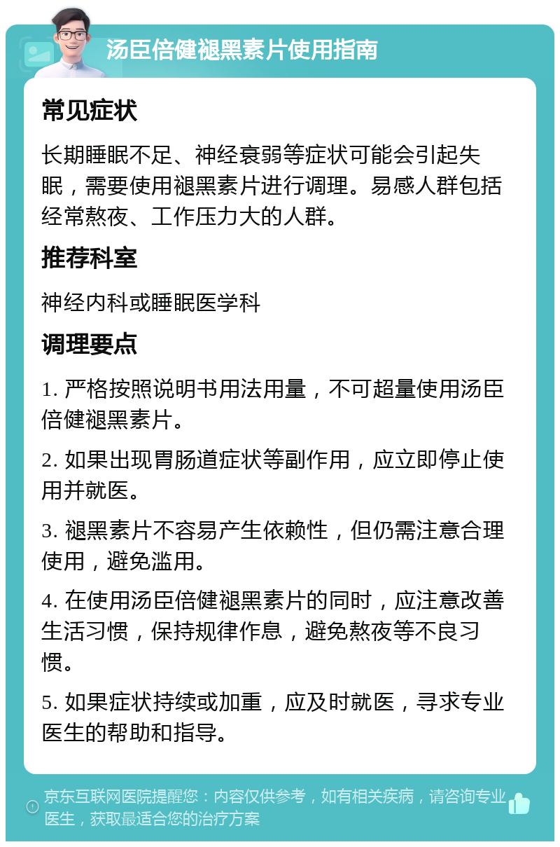 汤臣倍健褪黑素片使用指南 常见症状 长期睡眠不足、神经衰弱等症状可能会引起失眠，需要使用褪黑素片进行调理。易感人群包括经常熬夜、工作压力大的人群。 推荐科室 神经内科或睡眠医学科 调理要点 1. 严格按照说明书用法用量，不可超量使用汤臣倍健褪黑素片。 2. 如果出现胃肠道症状等副作用，应立即停止使用并就医。 3. 褪黑素片不容易产生依赖性，但仍需注意合理使用，避免滥用。 4. 在使用汤臣倍健褪黑素片的同时，应注意改善生活习惯，保持规律作息，避免熬夜等不良习惯。 5. 如果症状持续或加重，应及时就医，寻求专业医生的帮助和指导。