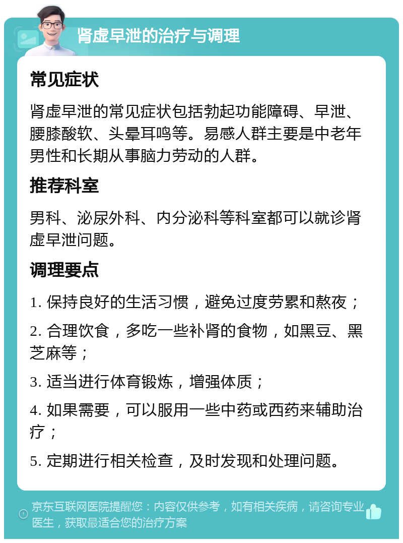 肾虚早泄的治疗与调理 常见症状 肾虚早泄的常见症状包括勃起功能障碍、早泄、腰膝酸软、头晕耳鸣等。易感人群主要是中老年男性和长期从事脑力劳动的人群。 推荐科室 男科、泌尿外科、内分泌科等科室都可以就诊肾虚早泄问题。 调理要点 1. 保持良好的生活习惯，避免过度劳累和熬夜； 2. 合理饮食，多吃一些补肾的食物，如黑豆、黑芝麻等； 3. 适当进行体育锻炼，增强体质； 4. 如果需要，可以服用一些中药或西药来辅助治疗； 5. 定期进行相关检查，及时发现和处理问题。