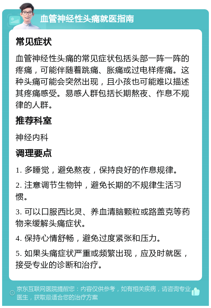 血管神经性头痛就医指南 常见症状 血管神经性头痛的常见症状包括头部一阵一阵的疼痛，可能伴随着跳痛、胀痛或过电样疼痛。这种头痛可能会突然出现，且小孩也可能难以描述其疼痛感受。易感人群包括长期熬夜、作息不规律的人群。 推荐科室 神经内科 调理要点 1. 多睡觉，避免熬夜，保持良好的作息规律。 2. 注意调节生物钟，避免长期的不规律生活习惯。 3. 可以口服西比灵、养血清脑颗粒或路盖克等药物来缓解头痛症状。 4. 保持心情舒畅，避免过度紧张和压力。 5. 如果头痛症状严重或频繁出现，应及时就医，接受专业的诊断和治疗。