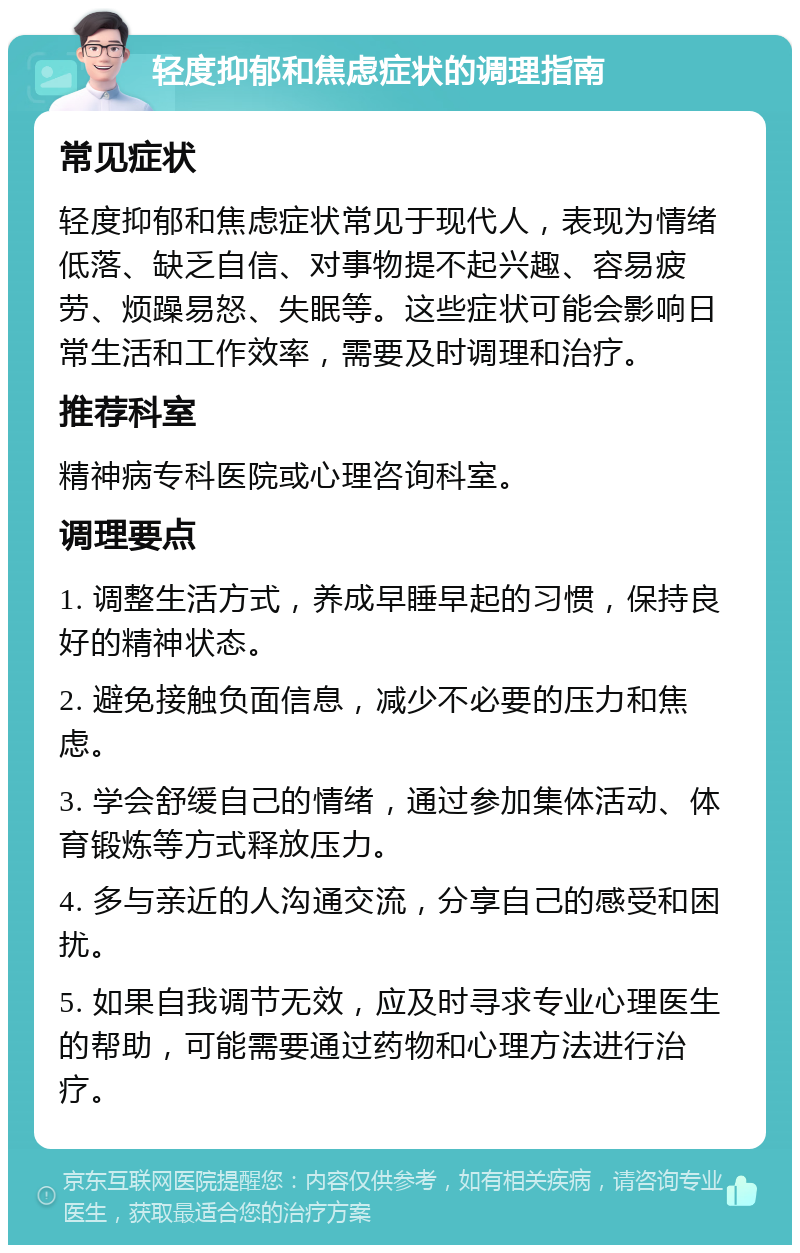 轻度抑郁和焦虑症状的调理指南 常见症状 轻度抑郁和焦虑症状常见于现代人，表现为情绪低落、缺乏自信、对事物提不起兴趣、容易疲劳、烦躁易怒、失眠等。这些症状可能会影响日常生活和工作效率，需要及时调理和治疗。 推荐科室 精神病专科医院或心理咨询科室。 调理要点 1. 调整生活方式，养成早睡早起的习惯，保持良好的精神状态。 2. 避免接触负面信息，减少不必要的压力和焦虑。 3. 学会舒缓自己的情绪，通过参加集体活动、体育锻炼等方式释放压力。 4. 多与亲近的人沟通交流，分享自己的感受和困扰。 5. 如果自我调节无效，应及时寻求专业心理医生的帮助，可能需要通过药物和心理方法进行治疗。