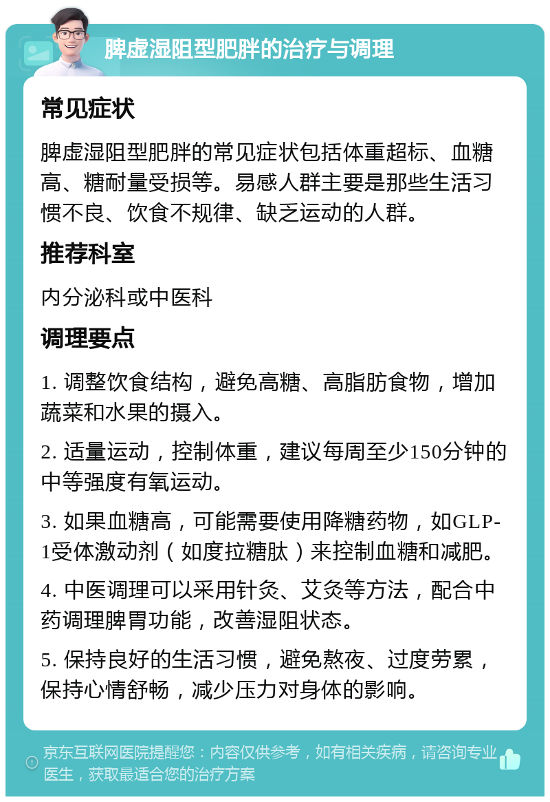 脾虚湿阻型肥胖的治疗与调理 常见症状 脾虚湿阻型肥胖的常见症状包括体重超标、血糖高、糖耐量受损等。易感人群主要是那些生活习惯不良、饮食不规律、缺乏运动的人群。 推荐科室 内分泌科或中医科 调理要点 1. 调整饮食结构，避免高糖、高脂肪食物，增加蔬菜和水果的摄入。 2. 适量运动，控制体重，建议每周至少150分钟的中等强度有氧运动。 3. 如果血糖高，可能需要使用降糖药物，如GLP-1受体激动剂（如度拉糖肽）来控制血糖和减肥。 4. 中医调理可以采用针灸、艾灸等方法，配合中药调理脾胃功能，改善湿阻状态。 5. 保持良好的生活习惯，避免熬夜、过度劳累，保持心情舒畅，减少压力对身体的影响。