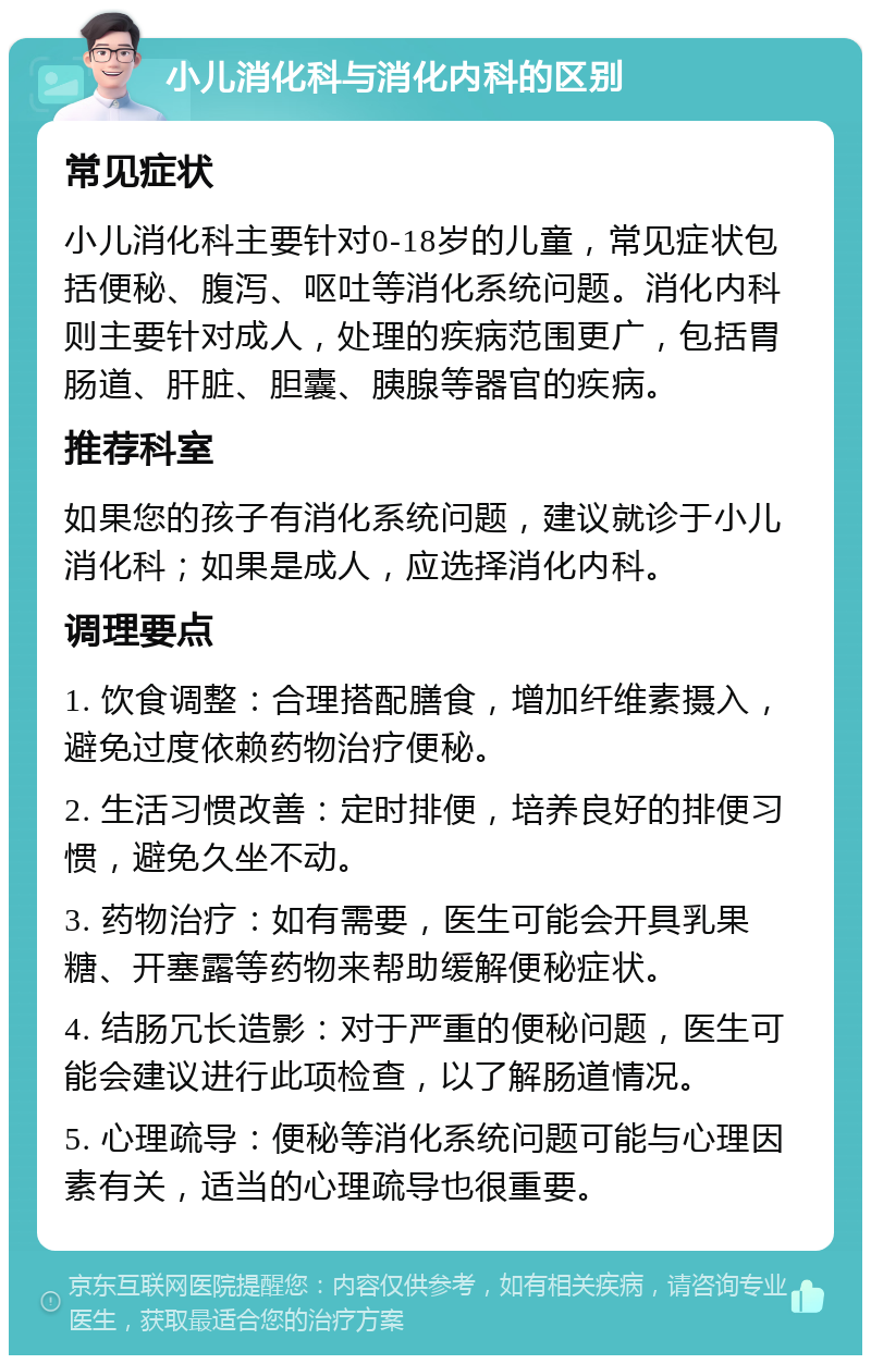 小儿消化科与消化内科的区别 常见症状 小儿消化科主要针对0-18岁的儿童，常见症状包括便秘、腹泻、呕吐等消化系统问题。消化内科则主要针对成人，处理的疾病范围更广，包括胃肠道、肝脏、胆囊、胰腺等器官的疾病。 推荐科室 如果您的孩子有消化系统问题，建议就诊于小儿消化科；如果是成人，应选择消化内科。 调理要点 1. 饮食调整：合理搭配膳食，增加纤维素摄入，避免过度依赖药物治疗便秘。 2. 生活习惯改善：定时排便，培养良好的排便习惯，避免久坐不动。 3. 药物治疗：如有需要，医生可能会开具乳果糖、开塞露等药物来帮助缓解便秘症状。 4. 结肠冗长造影：对于严重的便秘问题，医生可能会建议进行此项检查，以了解肠道情况。 5. 心理疏导：便秘等消化系统问题可能与心理因素有关，适当的心理疏导也很重要。