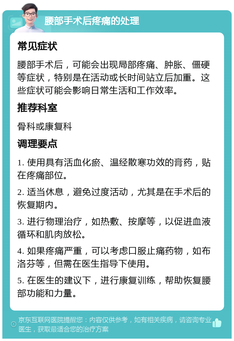 腰部手术后疼痛的处理 常见症状 腰部手术后，可能会出现局部疼痛、肿胀、僵硬等症状，特别是在活动或长时间站立后加重。这些症状可能会影响日常生活和工作效率。 推荐科室 骨科或康复科 调理要点 1. 使用具有活血化瘀、温经散寒功效的膏药，贴在疼痛部位。 2. 适当休息，避免过度活动，尤其是在手术后的恢复期内。 3. 进行物理治疗，如热敷、按摩等，以促进血液循环和肌肉放松。 4. 如果疼痛严重，可以考虑口服止痛药物，如布洛芬等，但需在医生指导下使用。 5. 在医生的建议下，进行康复训练，帮助恢复腰部功能和力量。