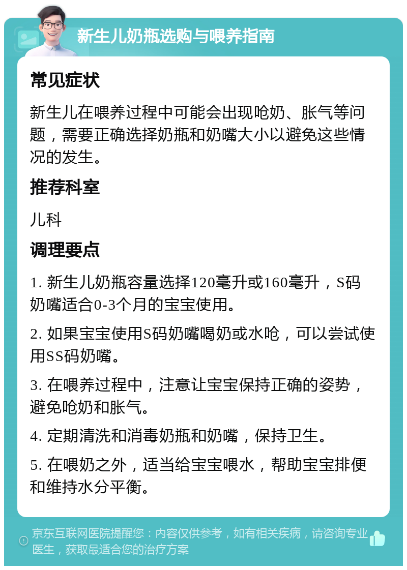 新生儿奶瓶选购与喂养指南 常见症状 新生儿在喂养过程中可能会出现呛奶、胀气等问题，需要正确选择奶瓶和奶嘴大小以避免这些情况的发生。 推荐科室 儿科 调理要点 1. 新生儿奶瓶容量选择120毫升或160毫升，S码奶嘴适合0-3个月的宝宝使用。 2. 如果宝宝使用S码奶嘴喝奶或水呛，可以尝试使用SS码奶嘴。 3. 在喂养过程中，注意让宝宝保持正确的姿势，避免呛奶和胀气。 4. 定期清洗和消毒奶瓶和奶嘴，保持卫生。 5. 在喂奶之外，适当给宝宝喂水，帮助宝宝排便和维持水分平衡。