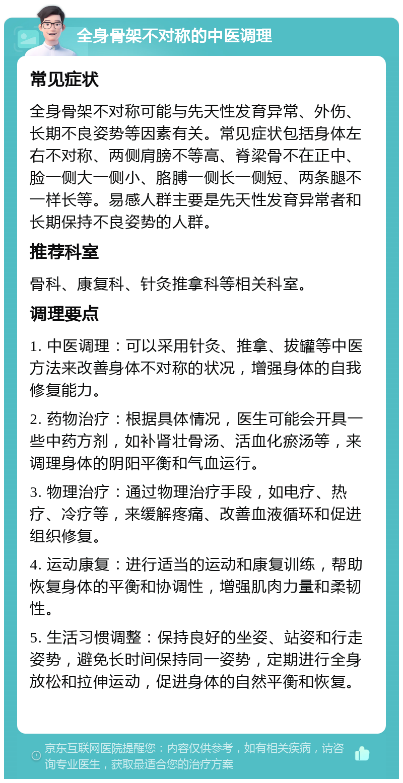 全身骨架不对称的中医调理 常见症状 全身骨架不对称可能与先天性发育异常、外伤、长期不良姿势等因素有关。常见症状包括身体左右不对称、两侧肩膀不等高、脊梁骨不在正中、脸一侧大一侧小、胳膊一侧长一侧短、两条腿不一样长等。易感人群主要是先天性发育异常者和长期保持不良姿势的人群。 推荐科室 骨科、康复科、针灸推拿科等相关科室。 调理要点 1. 中医调理：可以采用针灸、推拿、拔罐等中医方法来改善身体不对称的状况，增强身体的自我修复能力。 2. 药物治疗：根据具体情况，医生可能会开具一些中药方剂，如补肾壮骨汤、活血化瘀汤等，来调理身体的阴阳平衡和气血运行。 3. 物理治疗：通过物理治疗手段，如电疗、热疗、冷疗等，来缓解疼痛、改善血液循环和促进组织修复。 4. 运动康复：进行适当的运动和康复训练，帮助恢复身体的平衡和协调性，增强肌肉力量和柔韧性。 5. 生活习惯调整：保持良好的坐姿、站姿和行走姿势，避免长时间保持同一姿势，定期进行全身放松和拉伸运动，促进身体的自然平衡和恢复。