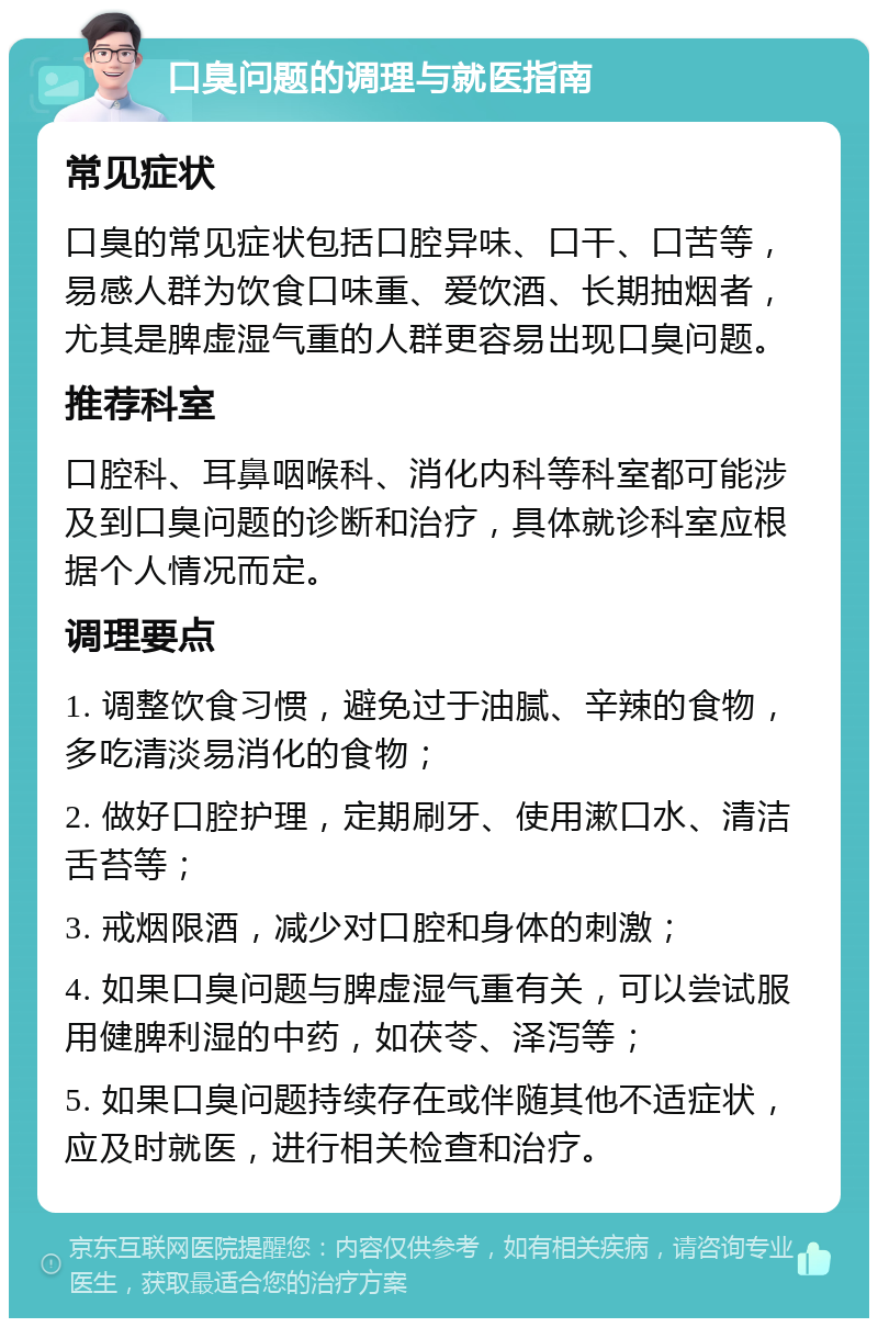 口臭问题的调理与就医指南 常见症状 口臭的常见症状包括口腔异味、口干、口苦等，易感人群为饮食口味重、爱饮酒、长期抽烟者，尤其是脾虚湿气重的人群更容易出现口臭问题。 推荐科室 口腔科、耳鼻咽喉科、消化内科等科室都可能涉及到口臭问题的诊断和治疗，具体就诊科室应根据个人情况而定。 调理要点 1. 调整饮食习惯，避免过于油腻、辛辣的食物，多吃清淡易消化的食物； 2. 做好口腔护理，定期刷牙、使用漱口水、清洁舌苔等； 3. 戒烟限酒，减少对口腔和身体的刺激； 4. 如果口臭问题与脾虚湿气重有关，可以尝试服用健脾利湿的中药，如茯苓、泽泻等； 5. 如果口臭问题持续存在或伴随其他不适症状，应及时就医，进行相关检查和治疗。