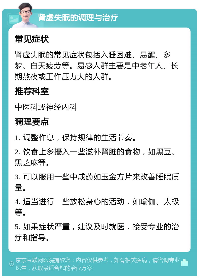 肾虚失眠的调理与治疗 常见症状 肾虚失眠的常见症状包括入睡困难、易醒、多梦、白天疲劳等。易感人群主要是中老年人、长期熬夜或工作压力大的人群。 推荐科室 中医科或神经内科 调理要点 1. 调整作息，保持规律的生活节奏。 2. 饮食上多摄入一些滋补肾脏的食物，如黑豆、黑芝麻等。 3. 可以服用一些中成药如玉金方片来改善睡眠质量。 4. 适当进行一些放松身心的活动，如瑜伽、太极等。 5. 如果症状严重，建议及时就医，接受专业的治疗和指导。