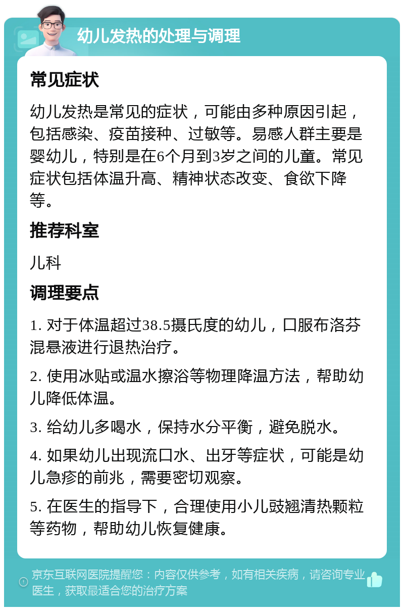 幼儿发热的处理与调理 常见症状 幼儿发热是常见的症状，可能由多种原因引起，包括感染、疫苗接种、过敏等。易感人群主要是婴幼儿，特别是在6个月到3岁之间的儿童。常见症状包括体温升高、精神状态改变、食欲下降等。 推荐科室 儿科 调理要点 1. 对于体温超过38.5摄氏度的幼儿，口服布洛芬混悬液进行退热治疗。 2. 使用冰贴或温水擦浴等物理降温方法，帮助幼儿降低体温。 3. 给幼儿多喝水，保持水分平衡，避免脱水。 4. 如果幼儿出现流口水、出牙等症状，可能是幼儿急疹的前兆，需要密切观察。 5. 在医生的指导下，合理使用小儿豉翘清热颗粒等药物，帮助幼儿恢复健康。