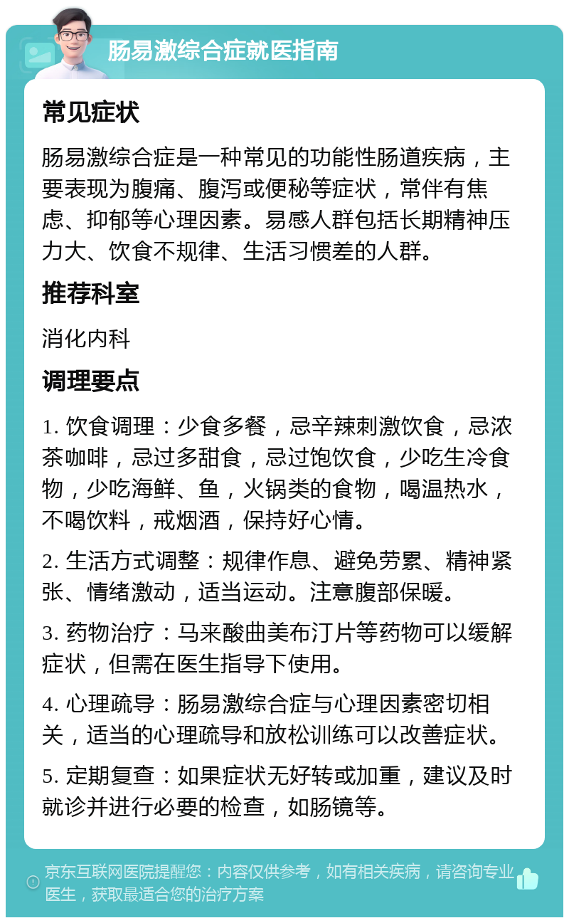 肠易激综合症就医指南 常见症状 肠易激综合症是一种常见的功能性肠道疾病，主要表现为腹痛、腹泻或便秘等症状，常伴有焦虑、抑郁等心理因素。易感人群包括长期精神压力大、饮食不规律、生活习惯差的人群。 推荐科室 消化内科 调理要点 1. 饮食调理：少食多餐，忌辛辣刺激饮食，忌浓茶咖啡，忌过多甜食，忌过饱饮食，少吃生冷食物，少吃海鲜、鱼，火锅类的食物，喝温热水，不喝饮料，戒烟酒，保持好心情。 2. 生活方式调整：规律作息、避免劳累、精神紧张、情绪激动，适当运动。注意腹部保暖。 3. 药物治疗：马来酸曲美布汀片等药物可以缓解症状，但需在医生指导下使用。 4. 心理疏导：肠易激综合症与心理因素密切相关，适当的心理疏导和放松训练可以改善症状。 5. 定期复查：如果症状无好转或加重，建议及时就诊并进行必要的检查，如肠镜等。