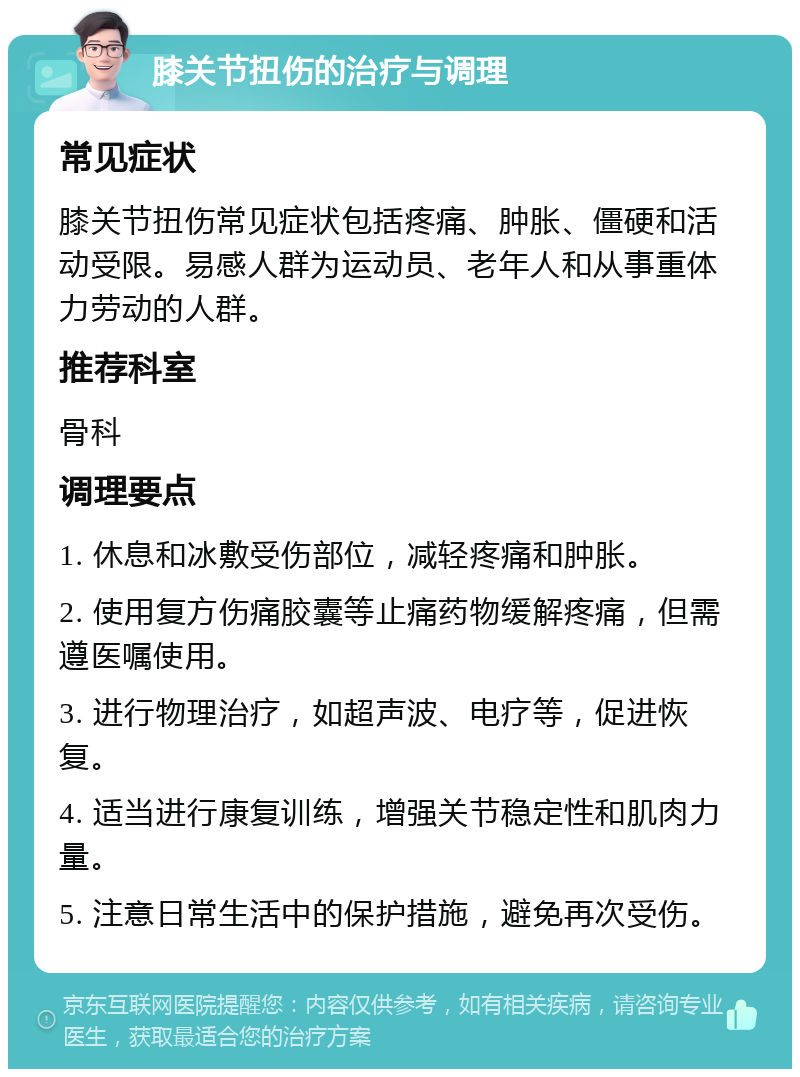 膝关节扭伤的治疗与调理 常见症状 膝关节扭伤常见症状包括疼痛、肿胀、僵硬和活动受限。易感人群为运动员、老年人和从事重体力劳动的人群。 推荐科室 骨科 调理要点 1. 休息和冰敷受伤部位，减轻疼痛和肿胀。 2. 使用复方伤痛胶囊等止痛药物缓解疼痛，但需遵医嘱使用。 3. 进行物理治疗，如超声波、电疗等，促进恢复。 4. 适当进行康复训练，增强关节稳定性和肌肉力量。 5. 注意日常生活中的保护措施，避免再次受伤。