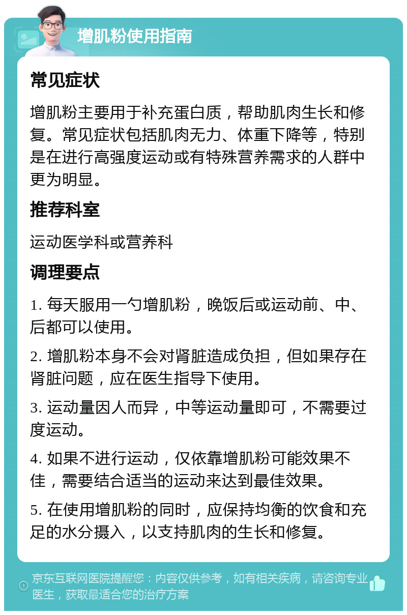 增肌粉使用指南 常见症状 增肌粉主要用于补充蛋白质，帮助肌肉生长和修复。常见症状包括肌肉无力、体重下降等，特别是在进行高强度运动或有特殊营养需求的人群中更为明显。 推荐科室 运动医学科或营养科 调理要点 1. 每天服用一勺增肌粉，晚饭后或运动前、中、后都可以使用。 2. 增肌粉本身不会对肾脏造成负担，但如果存在肾脏问题，应在医生指导下使用。 3. 运动量因人而异，中等运动量即可，不需要过度运动。 4. 如果不进行运动，仅依靠增肌粉可能效果不佳，需要结合适当的运动来达到最佳效果。 5. 在使用增肌粉的同时，应保持均衡的饮食和充足的水分摄入，以支持肌肉的生长和修复。