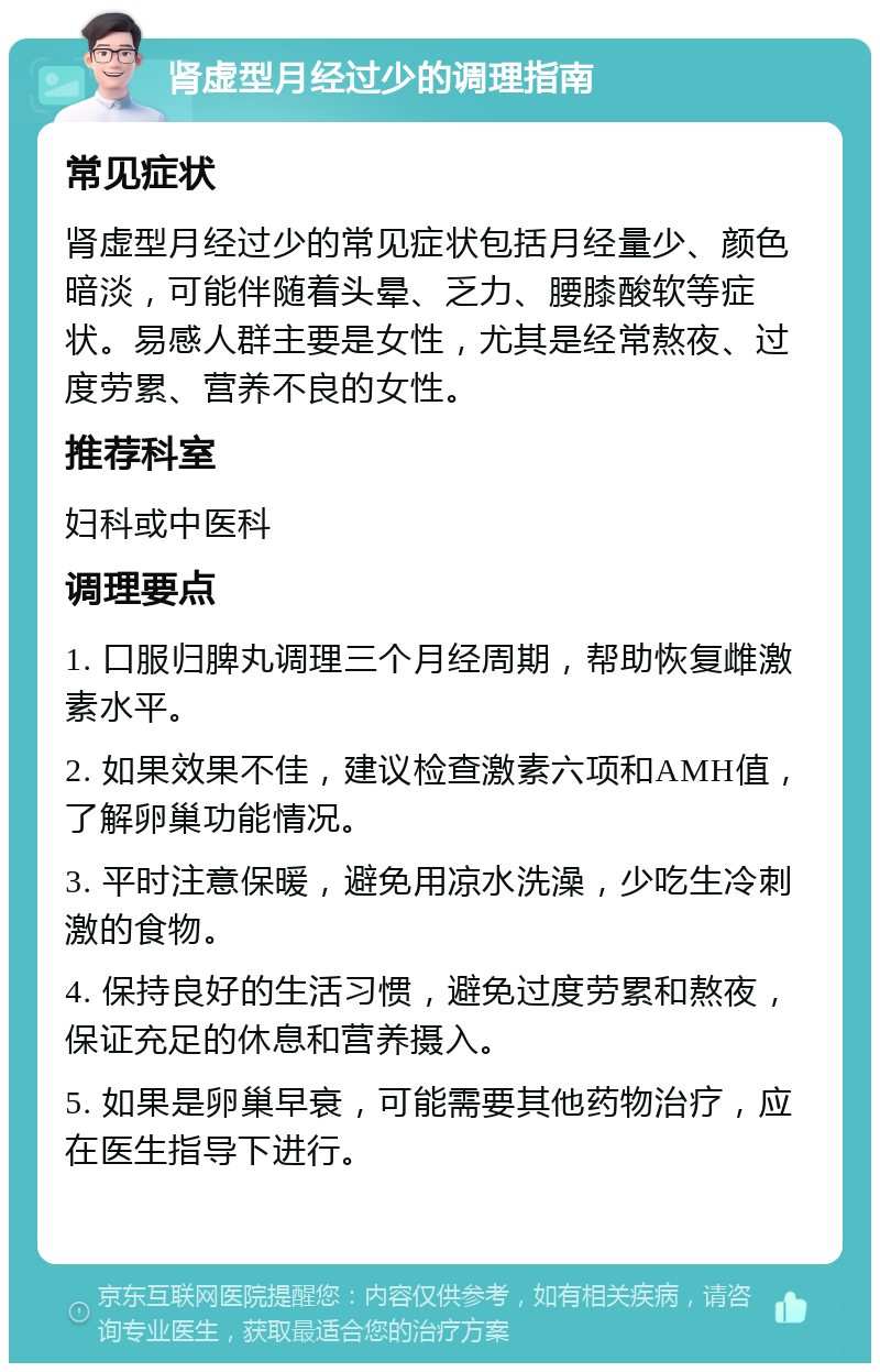 肾虚型月经过少的调理指南 常见症状 肾虚型月经过少的常见症状包括月经量少、颜色暗淡，可能伴随着头晕、乏力、腰膝酸软等症状。易感人群主要是女性，尤其是经常熬夜、过度劳累、营养不良的女性。 推荐科室 妇科或中医科 调理要点 1. 口服归脾丸调理三个月经周期，帮助恢复雌激素水平。 2. 如果效果不佳，建议检查激素六项和AMH值，了解卵巢功能情况。 3. 平时注意保暖，避免用凉水洗澡，少吃生冷刺激的食物。 4. 保持良好的生活习惯，避免过度劳累和熬夜，保证充足的休息和营养摄入。 5. 如果是卵巢早衰，可能需要其他药物治疗，应在医生指导下进行。