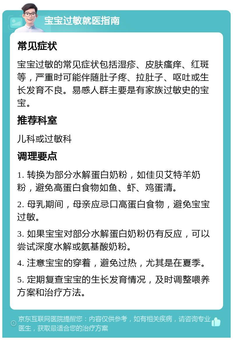 宝宝过敏就医指南 常见症状 宝宝过敏的常见症状包括湿疹、皮肤瘙痒、红斑等，严重时可能伴随肚子疼、拉肚子、呕吐或生长发育不良。易感人群主要是有家族过敏史的宝宝。 推荐科室 儿科或过敏科 调理要点 1. 转换为部分水解蛋白奶粉，如佳贝艾特羊奶粉，避免高蛋白食物如鱼、虾、鸡蛋清。 2. 母乳期间，母亲应忌口高蛋白食物，避免宝宝过敏。 3. 如果宝宝对部分水解蛋白奶粉仍有反应，可以尝试深度水解或氨基酸奶粉。 4. 注意宝宝的穿着，避免过热，尤其是在夏季。 5. 定期复查宝宝的生长发育情况，及时调整喂养方案和治疗方法。