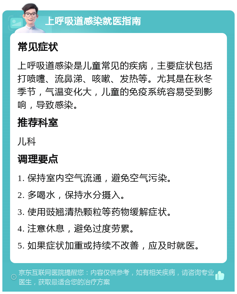 上呼吸道感染就医指南 常见症状 上呼吸道感染是儿童常见的疾病，主要症状包括打喷嚏、流鼻涕、咳嗽、发热等。尤其是在秋冬季节，气温变化大，儿童的免疫系统容易受到影响，导致感染。 推荐科室 儿科 调理要点 1. 保持室内空气流通，避免空气污染。 2. 多喝水，保持水分摄入。 3. 使用豉翘清热颗粒等药物缓解症状。 4. 注意休息，避免过度劳累。 5. 如果症状加重或持续不改善，应及时就医。