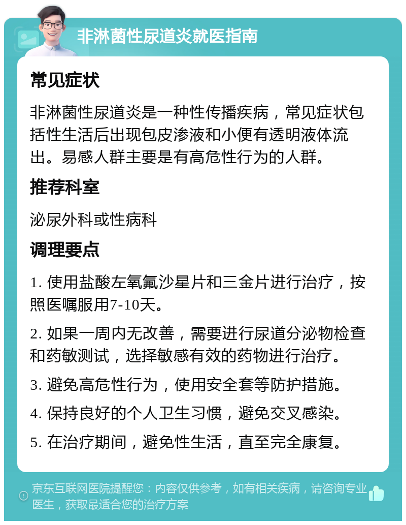 非淋菌性尿道炎就医指南 常见症状 非淋菌性尿道炎是一种性传播疾病，常见症状包括性生活后出现包皮渗液和小便有透明液体流出。易感人群主要是有高危性行为的人群。 推荐科室 泌尿外科或性病科 调理要点 1. 使用盐酸左氧氟沙星片和三金片进行治疗，按照医嘱服用7-10天。 2. 如果一周内无改善，需要进行尿道分泌物检查和药敏测试，选择敏感有效的药物进行治疗。 3. 避免高危性行为，使用安全套等防护措施。 4. 保持良好的个人卫生习惯，避免交叉感染。 5. 在治疗期间，避免性生活，直至完全康复。