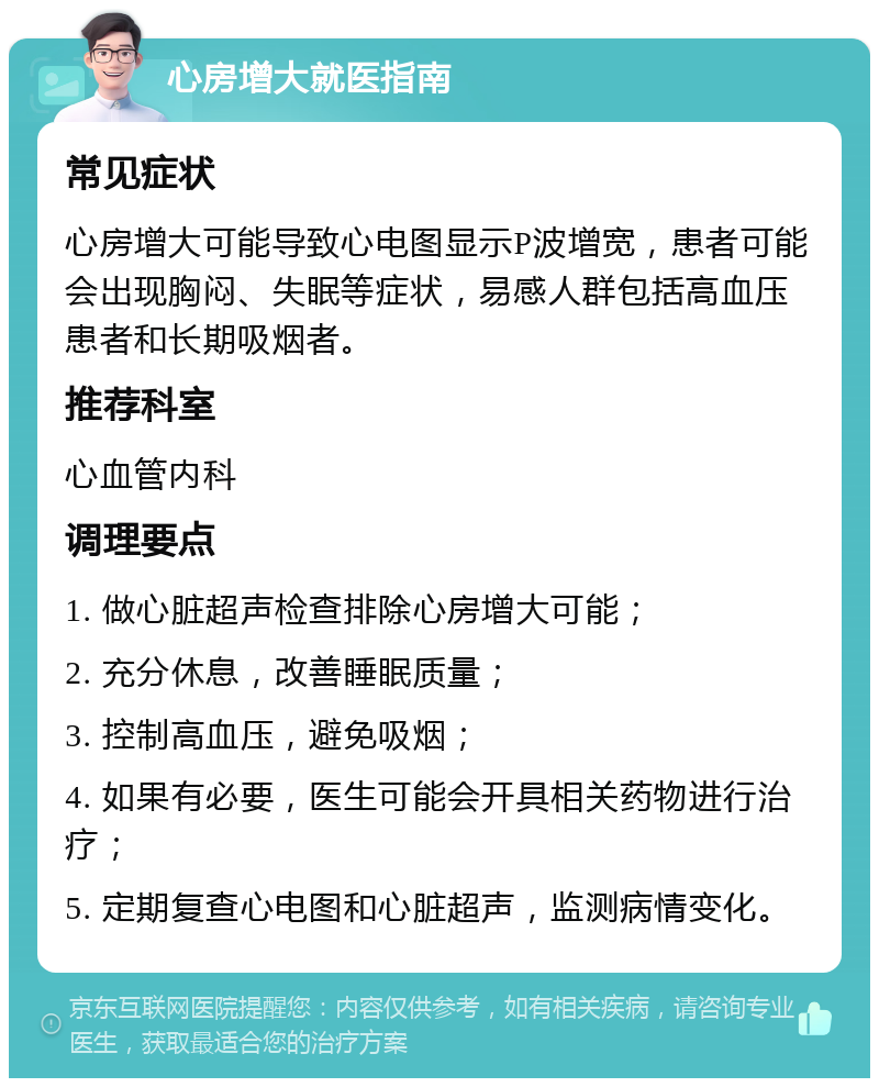 心房增大就医指南 常见症状 心房增大可能导致心电图显示P波增宽，患者可能会出现胸闷、失眠等症状，易感人群包括高血压患者和长期吸烟者。 推荐科室 心血管内科 调理要点 1. 做心脏超声检查排除心房增大可能； 2. 充分休息，改善睡眠质量； 3. 控制高血压，避免吸烟； 4. 如果有必要，医生可能会开具相关药物进行治疗； 5. 定期复查心电图和心脏超声，监测病情变化。