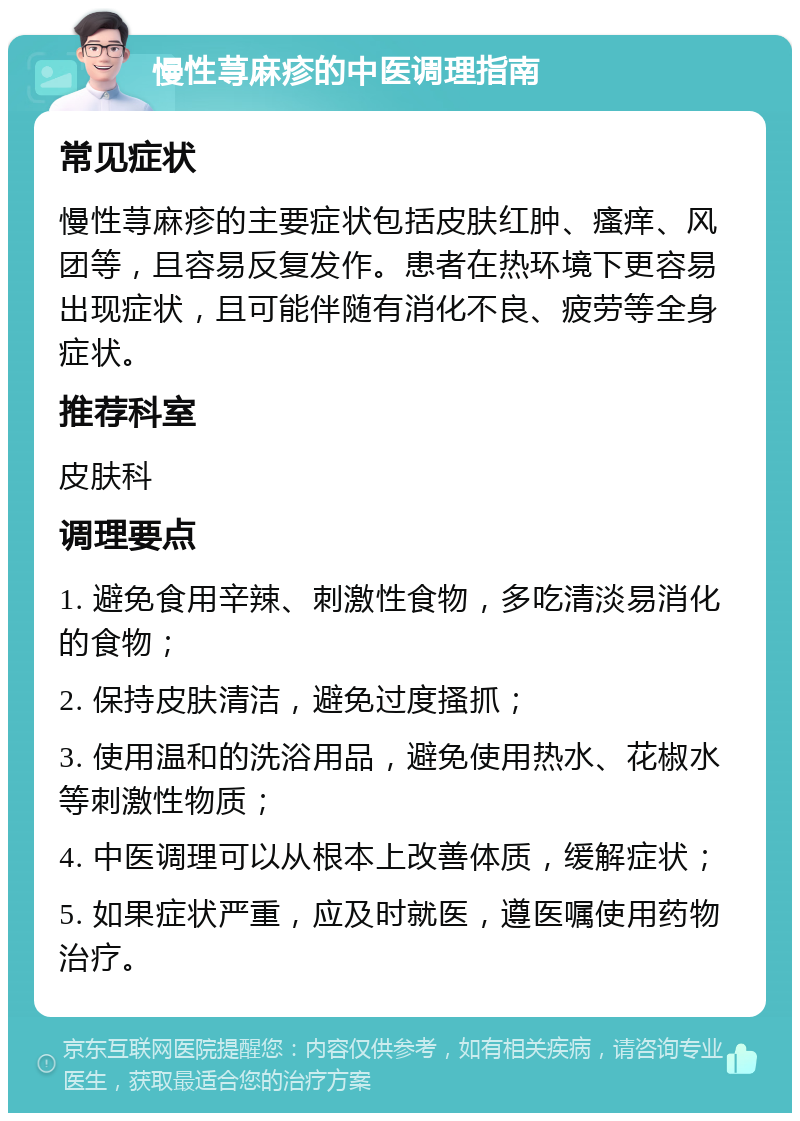 慢性荨麻疹的中医调理指南 常见症状 慢性荨麻疹的主要症状包括皮肤红肿、瘙痒、风团等，且容易反复发作。患者在热环境下更容易出现症状，且可能伴随有消化不良、疲劳等全身症状。 推荐科室 皮肤科 调理要点 1. 避免食用辛辣、刺激性食物，多吃清淡易消化的食物； 2. 保持皮肤清洁，避免过度搔抓； 3. 使用温和的洗浴用品，避免使用热水、花椒水等刺激性物质； 4. 中医调理可以从根本上改善体质，缓解症状； 5. 如果症状严重，应及时就医，遵医嘱使用药物治疗。