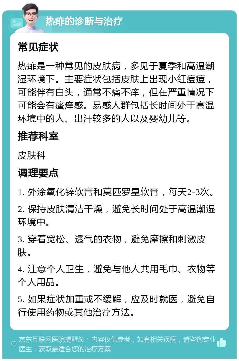 热痱的诊断与治疗 常见症状 热痱是一种常见的皮肤病，多见于夏季和高温潮湿环境下。主要症状包括皮肤上出现小红痘痘，可能伴有白头，通常不痛不痒，但在严重情况下可能会有瘙痒感。易感人群包括长时间处于高温环境中的人、出汗较多的人以及婴幼儿等。 推荐科室 皮肤科 调理要点 1. 外涂氧化锌软膏和莫匹罗星软膏，每天2-3次。 2. 保持皮肤清洁干燥，避免长时间处于高温潮湿环境中。 3. 穿着宽松、透气的衣物，避免摩擦和刺激皮肤。 4. 注意个人卫生，避免与他人共用毛巾、衣物等个人用品。 5. 如果症状加重或不缓解，应及时就医，避免自行使用药物或其他治疗方法。