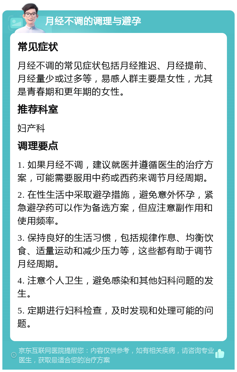 月经不调的调理与避孕 常见症状 月经不调的常见症状包括月经推迟、月经提前、月经量少或过多等，易感人群主要是女性，尤其是青春期和更年期的女性。 推荐科室 妇产科 调理要点 1. 如果月经不调，建议就医并遵循医生的治疗方案，可能需要服用中药或西药来调节月经周期。 2. 在性生活中采取避孕措施，避免意外怀孕，紧急避孕药可以作为备选方案，但应注意副作用和使用频率。 3. 保持良好的生活习惯，包括规律作息、均衡饮食、适量运动和减少压力等，这些都有助于调节月经周期。 4. 注意个人卫生，避免感染和其他妇科问题的发生。 5. 定期进行妇科检查，及时发现和处理可能的问题。