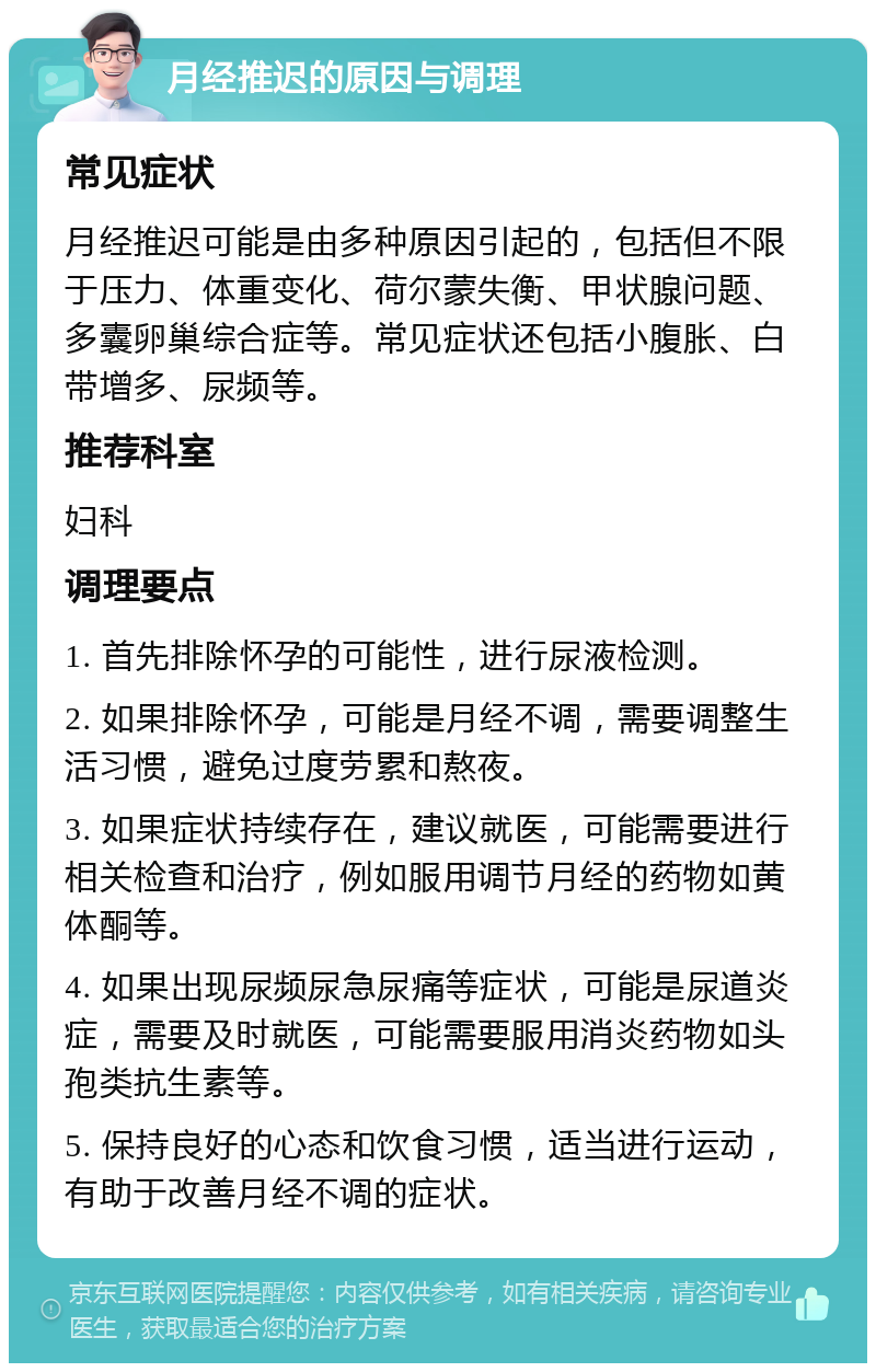 月经推迟的原因与调理 常见症状 月经推迟可能是由多种原因引起的，包括但不限于压力、体重变化、荷尔蒙失衡、甲状腺问题、多囊卵巢综合症等。常见症状还包括小腹胀、白带增多、尿频等。 推荐科室 妇科 调理要点 1. 首先排除怀孕的可能性，进行尿液检测。 2. 如果排除怀孕，可能是月经不调，需要调整生活习惯，避免过度劳累和熬夜。 3. 如果症状持续存在，建议就医，可能需要进行相关检查和治疗，例如服用调节月经的药物如黄体酮等。 4. 如果出现尿频尿急尿痛等症状，可能是尿道炎症，需要及时就医，可能需要服用消炎药物如头孢类抗生素等。 5. 保持良好的心态和饮食习惯，适当进行运动，有助于改善月经不调的症状。