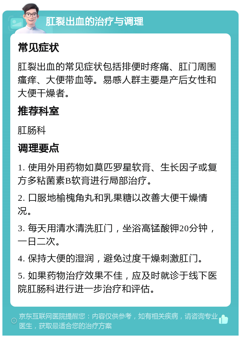 肛裂出血的治疗与调理 常见症状 肛裂出血的常见症状包括排便时疼痛、肛门周围瘙痒、大便带血等。易感人群主要是产后女性和大便干燥者。 推荐科室 肛肠科 调理要点 1. 使用外用药物如莫匹罗星软膏、生长因子或复方多粘菌素B软膏进行局部治疗。 2. 口服地榆槐角丸和乳果糖以改善大便干燥情况。 3. 每天用清水清洗肛门，坐浴高锰酸钾20分钟，一日二次。 4. 保持大便的湿润，避免过度干燥刺激肛门。 5. 如果药物治疗效果不佳，应及时就诊于线下医院肛肠科进行进一步治疗和评估。