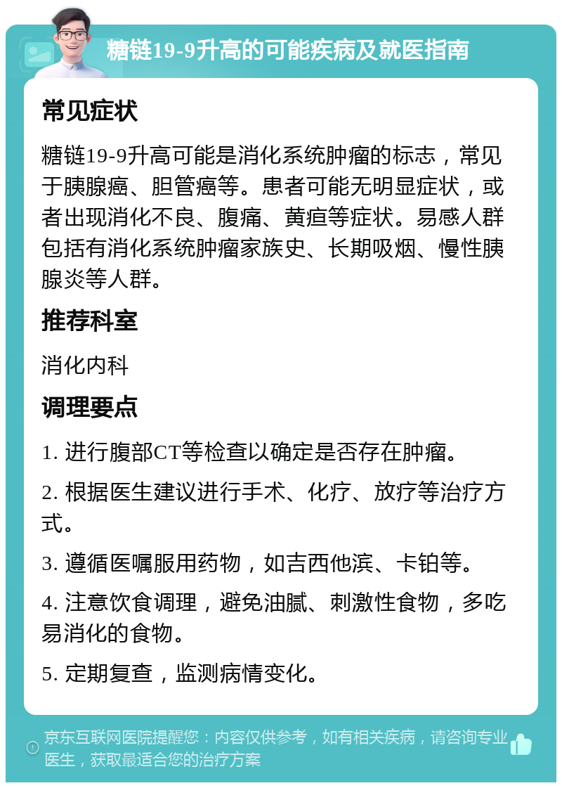 糖链19-9升高的可能疾病及就医指南 常见症状 糖链19-9升高可能是消化系统肿瘤的标志，常见于胰腺癌、胆管癌等。患者可能无明显症状，或者出现消化不良、腹痛、黄疸等症状。易感人群包括有消化系统肿瘤家族史、长期吸烟、慢性胰腺炎等人群。 推荐科室 消化内科 调理要点 1. 进行腹部CT等检查以确定是否存在肿瘤。 2. 根据医生建议进行手术、化疗、放疗等治疗方式。 3. 遵循医嘱服用药物，如吉西他滨、卡铂等。 4. 注意饮食调理，避免油腻、刺激性食物，多吃易消化的食物。 5. 定期复查，监测病情变化。