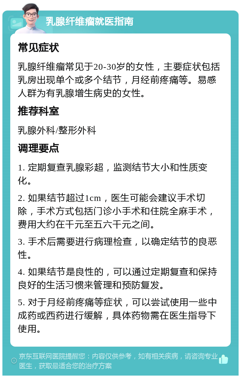 乳腺纤维瘤就医指南 常见症状 乳腺纤维瘤常见于20-30岁的女性，主要症状包括乳房出现单个或多个结节，月经前疼痛等。易感人群为有乳腺增生病史的女性。 推荐科室 乳腺外科/整形外科 调理要点 1. 定期复查乳腺彩超，监测结节大小和性质变化。 2. 如果结节超过1cm，医生可能会建议手术切除，手术方式包括门诊小手术和住院全麻手术，费用大约在千元至五六千元之间。 3. 手术后需要进行病理检查，以确定结节的良恶性。 4. 如果结节是良性的，可以通过定期复查和保持良好的生活习惯来管理和预防复发。 5. 对于月经前疼痛等症状，可以尝试使用一些中成药或西药进行缓解，具体药物需在医生指导下使用。