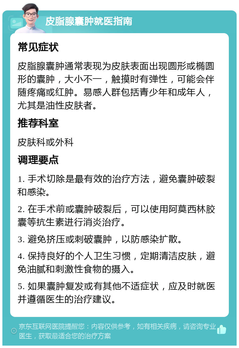 皮脂腺囊肿就医指南 常见症状 皮脂腺囊肿通常表现为皮肤表面出现圆形或椭圆形的囊肿，大小不一，触摸时有弹性，可能会伴随疼痛或红肿。易感人群包括青少年和成年人，尤其是油性皮肤者。 推荐科室 皮肤科或外科 调理要点 1. 手术切除是最有效的治疗方法，避免囊肿破裂和感染。 2. 在手术前或囊肿破裂后，可以使用阿莫西林胶囊等抗生素进行消炎治疗。 3. 避免挤压或刺破囊肿，以防感染扩散。 4. 保持良好的个人卫生习惯，定期清洁皮肤，避免油腻和刺激性食物的摄入。 5. 如果囊肿复发或有其他不适症状，应及时就医并遵循医生的治疗建议。