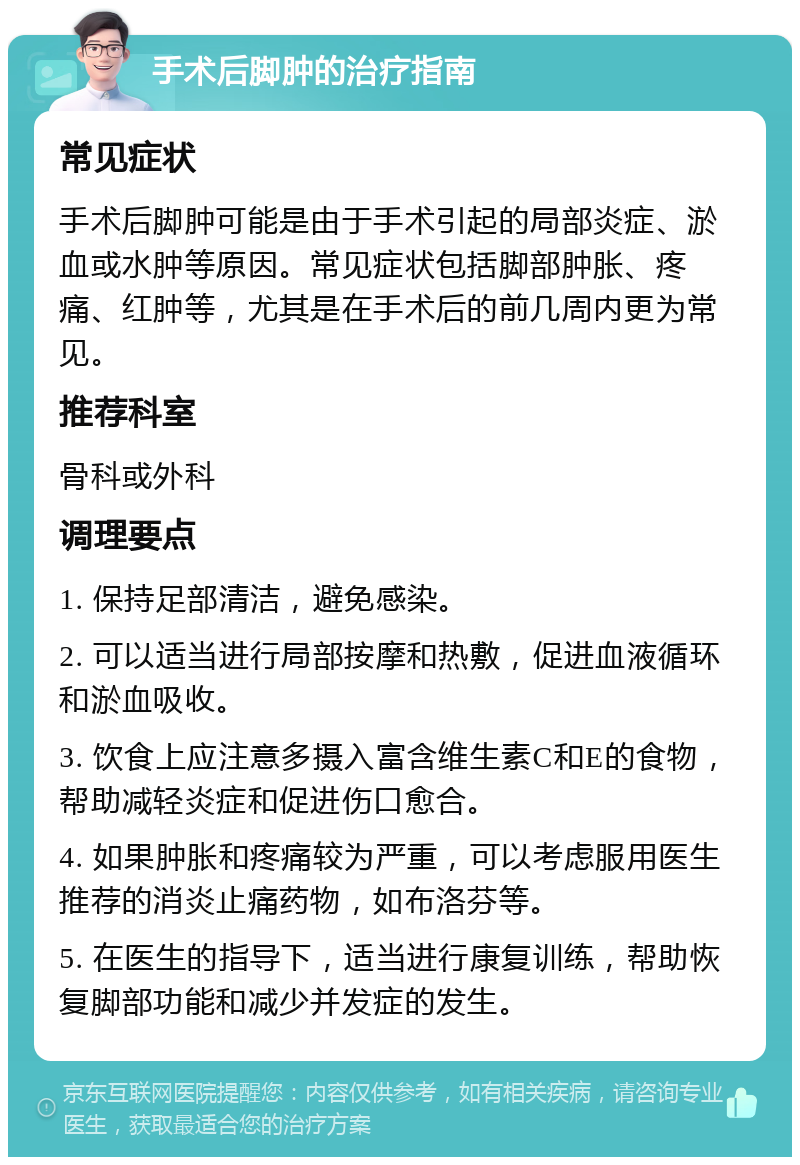 手术后脚肿的治疗指南 常见症状 手术后脚肿可能是由于手术引起的局部炎症、淤血或水肿等原因。常见症状包括脚部肿胀、疼痛、红肿等，尤其是在手术后的前几周内更为常见。 推荐科室 骨科或外科 调理要点 1. 保持足部清洁，避免感染。 2. 可以适当进行局部按摩和热敷，促进血液循环和淤血吸收。 3. 饮食上应注意多摄入富含维生素C和E的食物，帮助减轻炎症和促进伤口愈合。 4. 如果肿胀和疼痛较为严重，可以考虑服用医生推荐的消炎止痛药物，如布洛芬等。 5. 在医生的指导下，适当进行康复训练，帮助恢复脚部功能和减少并发症的发生。