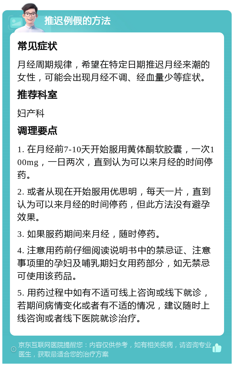 推迟例假的方法 常见症状 月经周期规律，希望在特定日期推迟月经来潮的女性，可能会出现月经不调、经血量少等症状。 推荐科室 妇产科 调理要点 1. 在月经前7-10天开始服用黄体酮软胶囊，一次100mg，一日两次，直到认为可以来月经的时间停药。 2. 或者从现在开始服用优思明，每天一片，直到认为可以来月经的时间停药，但此方法没有避孕效果。 3. 如果服药期间来月经，随时停药。 4. 注意用药前仔细阅读说明书中的禁忌证、注意事项里的孕妇及哺乳期妇女用药部分，如无禁忌可使用该药品。 5. 用药过程中如有不适可线上咨询或线下就诊，若期间病情变化或者有不适的情况，建议随时上线咨询或者线下医院就诊治疗。