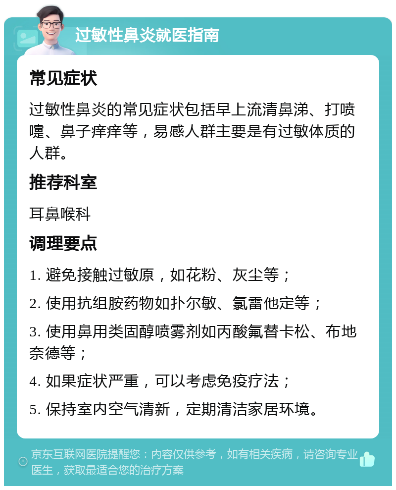 过敏性鼻炎就医指南 常见症状 过敏性鼻炎的常见症状包括早上流清鼻涕、打喷嚏、鼻子痒痒等，易感人群主要是有过敏体质的人群。 推荐科室 耳鼻喉科 调理要点 1. 避免接触过敏原，如花粉、灰尘等； 2. 使用抗组胺药物如扑尔敏、氯雷他定等； 3. 使用鼻用类固醇喷雾剂如丙酸氟替卡松、布地奈德等； 4. 如果症状严重，可以考虑免疫疗法； 5. 保持室内空气清新，定期清洁家居环境。