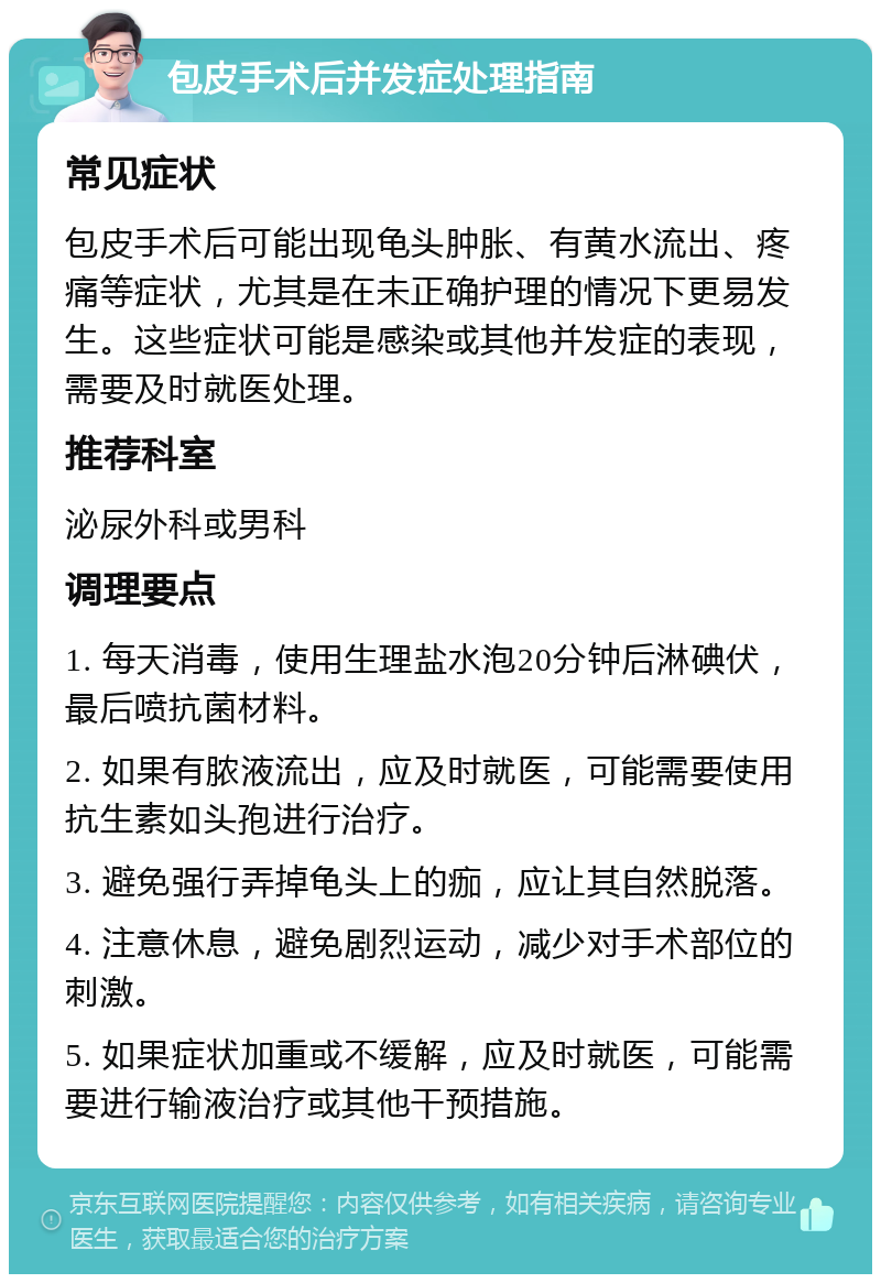 包皮手术后并发症处理指南 常见症状 包皮手术后可能出现龟头肿胀、有黄水流出、疼痛等症状，尤其是在未正确护理的情况下更易发生。这些症状可能是感染或其他并发症的表现，需要及时就医处理。 推荐科室 泌尿外科或男科 调理要点 1. 每天消毒，使用生理盐水泡20分钟后淋碘伏，最后喷抗菌材料。 2. 如果有脓液流出，应及时就医，可能需要使用抗生素如头孢进行治疗。 3. 避免强行弄掉龟头上的痂，应让其自然脱落。 4. 注意休息，避免剧烈运动，减少对手术部位的刺激。 5. 如果症状加重或不缓解，应及时就医，可能需要进行输液治疗或其他干预措施。