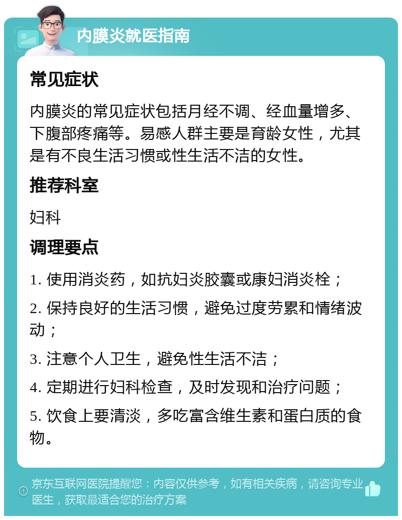 内膜炎就医指南 常见症状 内膜炎的常见症状包括月经不调、经血量增多、下腹部疼痛等。易感人群主要是育龄女性，尤其是有不良生活习惯或性生活不洁的女性。 推荐科室 妇科 调理要点 1. 使用消炎药，如抗妇炎胶囊或康妇消炎栓； 2. 保持良好的生活习惯，避免过度劳累和情绪波动； 3. 注意个人卫生，避免性生活不洁； 4. 定期进行妇科检查，及时发现和治疗问题； 5. 饮食上要清淡，多吃富含维生素和蛋白质的食物。