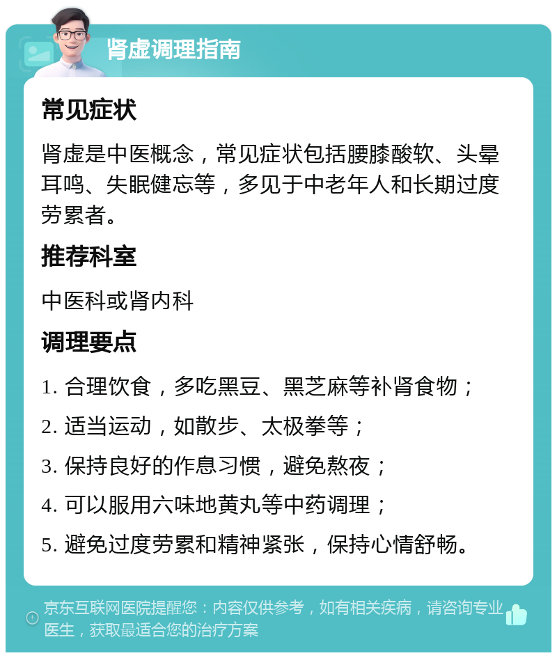 肾虚调理指南 常见症状 肾虚是中医概念，常见症状包括腰膝酸软、头晕耳鸣、失眠健忘等，多见于中老年人和长期过度劳累者。 推荐科室 中医科或肾内科 调理要点 1. 合理饮食，多吃黑豆、黑芝麻等补肾食物； 2. 适当运动，如散步、太极拳等； 3. 保持良好的作息习惯，避免熬夜； 4. 可以服用六味地黄丸等中药调理； 5. 避免过度劳累和精神紧张，保持心情舒畅。