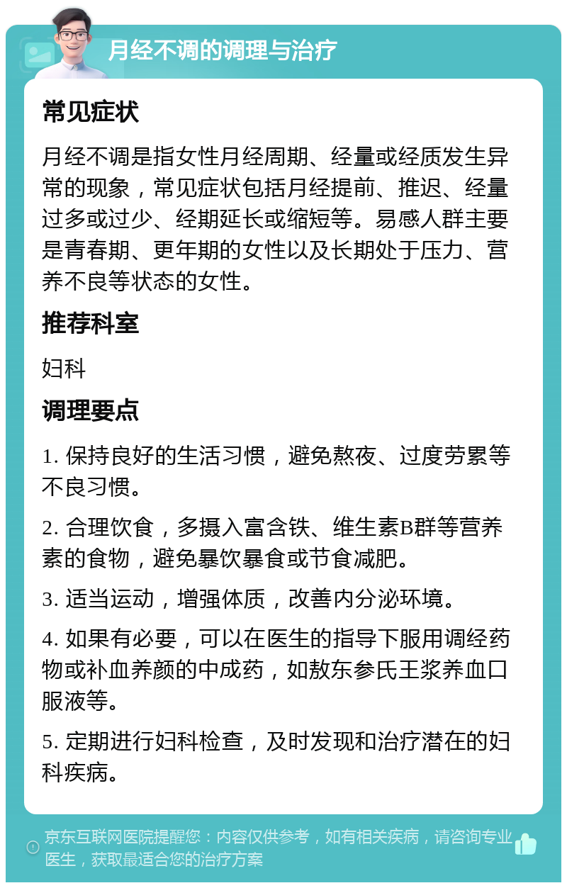 月经不调的调理与治疗 常见症状 月经不调是指女性月经周期、经量或经质发生异常的现象，常见症状包括月经提前、推迟、经量过多或过少、经期延长或缩短等。易感人群主要是青春期、更年期的女性以及长期处于压力、营养不良等状态的女性。 推荐科室 妇科 调理要点 1. 保持良好的生活习惯，避免熬夜、过度劳累等不良习惯。 2. 合理饮食，多摄入富含铁、维生素B群等营养素的食物，避免暴饮暴食或节食减肥。 3. 适当运动，增强体质，改善内分泌环境。 4. 如果有必要，可以在医生的指导下服用调经药物或补血养颜的中成药，如敖东参氏王浆养血口服液等。 5. 定期进行妇科检查，及时发现和治疗潜在的妇科疾病。