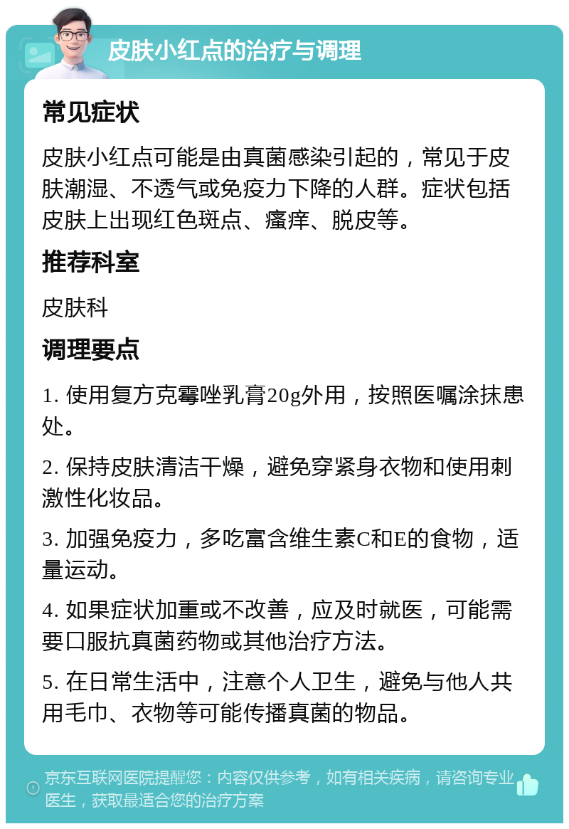 皮肤小红点的治疗与调理 常见症状 皮肤小红点可能是由真菌感染引起的，常见于皮肤潮湿、不透气或免疫力下降的人群。症状包括皮肤上出现红色斑点、瘙痒、脱皮等。 推荐科室 皮肤科 调理要点 1. 使用复方克霉唑乳膏20g外用，按照医嘱涂抹患处。 2. 保持皮肤清洁干燥，避免穿紧身衣物和使用刺激性化妆品。 3. 加强免疫力，多吃富含维生素C和E的食物，适量运动。 4. 如果症状加重或不改善，应及时就医，可能需要口服抗真菌药物或其他治疗方法。 5. 在日常生活中，注意个人卫生，避免与他人共用毛巾、衣物等可能传播真菌的物品。